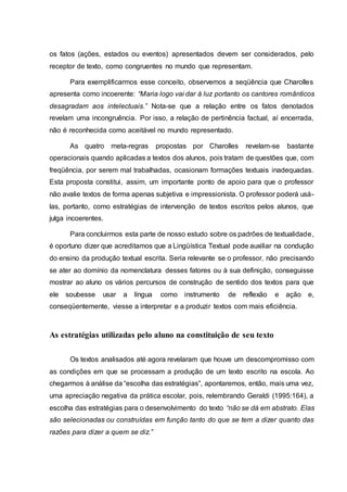 os fatos (ações, estados ou eventos) apresentados devem ser considerados, pelo
receptor de texto, como congruentes no mundo que representam.
Para exemplificarmos esse conceito, observemos a seqüência que Charolles
apresenta como incoerente: “Maria logo vai dar à luz portanto os cantores românticos
desagradam aos intelectuais.” Nota-se que a relação entre os fatos denotados
revelam uma incongruência. Por isso, a relação de pertinência factual, aí encerrada,
não é reconhecida como aceitável no mundo representado.
As quatro meta-regras propostas por Charolles revelam-se bastante
operacionais quando aplicadas a textos dos alunos, pois tratam de questões que, com
freqüência, por serem mal trabalhadas, ocasionam formações textuais inadequadas.
Esta proposta constitui, assim, um importante ponto de apoio para que o professor
não avalie textos de forma apenas subjetiva e impressionista. O professor poderá usá-
las, portanto, como estratégias de intervenção de textos escritos pelos alunos, que
julga incoerentes.
Para concluirmos esta parte de nosso estudo sobre os padrões de textualidade,
é oportuno dizer que acreditamos que a Lingüística Textual pode auxiliar na condução
do ensino da produção textual escrita. Seria relevante se o professor, não precisando
se ater ao domínio da nomenclatura desses fatores ou à sua definição, conseguisse
mostrar ao aluno os vários percursos de construção de sentido dos textos para que
ele soubesse usar a língua como instrumento de reflexão e ação e,
conseqüentemente, viesse a interpretar e a produzir textos com mais eficiência.
As estratégias utilizadas pelo aluno na constituição de seu texto
Os textos analisados até agora revelaram que houve um descompromisso com
as condições em que se processam a produção de um texto escrito na escola. Ao
chegarmos à análise da “escolha das estratégias”, apontaremos, então, mais uma vez,
uma apreciação negativa da prática escolar, pois, relembrando Geraldi (1995:164), a
escolha das estratégias para o desenvolvimento do texto “não se dá em abstrato. Elas
são selecionadas ou construídas em função tanto do que se tem a dizer quanto das
razões para dizer a quem se diz.”
 