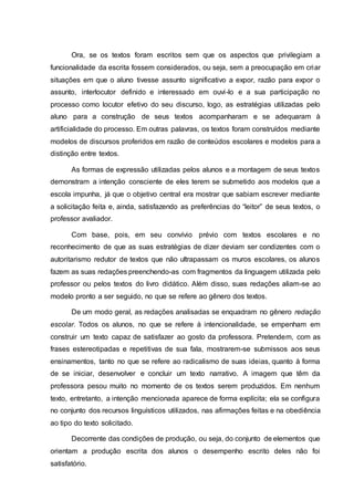 Ora, se os textos foram escritos sem que os aspectos que privilegiam a
funcionalidade da escrita fossem considerados, ou seja, sem a preocupação em criar
situações em que o aluno tivesse assunto significativo a expor, razão para expor o
assunto, interlocutor definido e interessado em ouvi-lo e a sua participação no
processo como locutor efetivo do seu discurso, logo, as estratégias utilizadas pelo
aluno para a construção de seus textos acompanharam e se adequaram à
artificialidade do processo. Em outras palavras, os textos foram construídos mediante
modelos de discursos proferidos em razão de conteúdos escolares e modelos para a
distinção entre textos.
As formas de expressão utilizadas pelos alunos e a montagem de seus textos
demonstram a intenção consciente de eles terem se submetido aos modelos que a
escola impunha, já que o objetivo central era mostrar que sabiam escrever mediante
a solicitação feita e, ainda, satisfazendo as preferências do “leitor” de seus textos, o
professor avaliador.
Com base, pois, em seu convívio prévio com textos escolares e no
reconhecimento de que as suas estratégias de dizer deviam ser condizentes com o
autoritarismo redutor de textos que não ultrapassam os muros escolares, os alunos
fazem as suas redações preenchendo-as com fragmentos da linguagem utilizada pelo
professor ou pelos textos do livro didático. Além disso, suas redações aliam-se ao
modelo pronto a ser seguido, no que se refere ao gênero dos textos.
De um modo geral, as redações analisadas se enquadram no gênero redação
escolar. Todos os alunos, no que se refere à intencionalidade, se empenham em
construir um texto capaz de satisfazer ao gosto da professora. Pretendem, com as
frases estereotipadas e repetitivas de sua fala, mostrarem-se submissos aos seus
ensinamentos, tanto no que se refere ao radicalismo de suas ideias, quanto à forma
de se iniciar, desenvolver e concluir um texto narrativo. A imagem que têm da
professora pesou muito no momento de os textos serem produzidos. Em nenhum
texto, entretanto, a intenção mencionada aparece de forma explícita; ela se configura
no conjunto dos recursos linguísticos utilizados, nas afirmações feitas e na obediência
ao tipo do texto solicitado.
Decorrente das condições de produção, ou seja, do conjunto de elementos que
orientam a produção escrita dos alunos o desempenho escrito deles não foi
satisfatório.
 