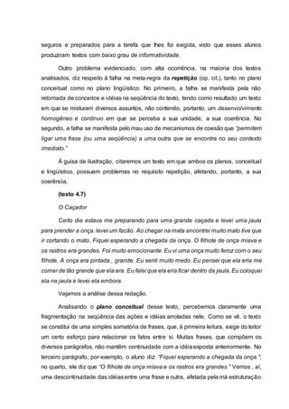 seguros e preparados para a tarefa que lhes foi exigida, visto que esses alunos
produziram textos com baixo grau de informatividade.
Outro problema evidenciado, com alta ocorrência, na maioria dos textos
analisados, diz respeito à falha na meta-regra da repetição (op. cit.), tanto no plano
conceitual como no plano lingüístico. No primeiro, a falha se manifesta pela não
retomada de conceitos e idéias na seqüência do texto, tendo como resultado um texto
em que se misturam diversos assuntos, não contendo, portanto, um desenvolvimento
homogêneo e contínuo em que se perceba a sua unidade, a sua coerência. No
segundo, a falha se manifesta pelo mau uso de mecanismos de coesão que “permitem
ligar uma frase (ou uma seqüência) a uma outra que se encontra no seu contexto
imediato.”
À guisa de ilustração, citaremos um texto em que ambos os planos, conceitual
e lingüístico, possuem problemas no requisito repetição, afetando, portanto, a sua
coerência.
(texto 4.7)
O Caçador
Certo dia estava me preparando para uma grande caçada e levei uma jaula
para prender a onça. levei um facão. Ao chegar na mata encontrei muito mato tive que
ir cortando o mato. Fiquei esperando a chegada da onça. O filhote de onça miava e
os rastros era grandes. Foi muito emocionante. Eu vi uma onça muito feroz com o seu
filhote. A onça era pintada , grande. Eu senti muito medo. Eu pensei que ela eria me
comer de tão grande que ela era. Eu falei que ela eria ficar dentro da jaula.Eu coloquei
ela na jaula e levei ela embora.
Vejamos a análise dessa redação.
Analisando o plano conceitual desse texto, percebemos claramente uma
fragmentação na seqüência das ações e idéias arroladas nele. Como se vê, o texto
se constitui de uma simples somatória de frases, que, à primeira leitura, exige do leitor
um certo esforço para relacionar os fatos entre si. Muitas frases, que compõem os
diversos parágrafos, não mantêm continuidade com a idéiaexposta anteriormente. No
terceiro parágrafo, por exemplo, o aluno diz: “Fiquei esperando a chegada da onça.”;
no quarto, ele diz que “O filhote de onça miava e os rastros era grandes.” Vemos , aí,
uma descontinuidade das idéiasentre uma frase e outra, afetada pela má estruturação
 