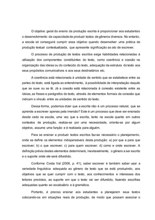 O objetivo geral do ensino da produção escrita é proporcionar aos estudantes
o desenvolvimento da capacidadede produzir textos de gêneros diversos. No entanto,
a escola só conseguirá cumprir esse objetivo quando desenvolver uma prática de
produção textual contextualizada, que apresente significação ao ato de escrever.
O processo de produção de textos escritos exige habilidades relacionadas à
utilização dos componentes constituintes do texto, como coerência e coesão na
organização das ideias ou do conteúdo do texto, adequação da estrutura do texto aos
seus propósitos comunicativos e aos seus destinatários etc.
A coerência está relacionada à unidade de sentido que se estabelece entre as
partes do texto; está ligada ao entendimento, à possibilidade de interpretação daquilo
que se ouve ou se lê. Já a coesão está relacionada à conexão existente entre as
ideias, as frases e parágrafos do texto, através de elementos formais de conexão que
indicam o vínculo entre as unidades de sentido do texto.
Dessa forma, podemos dizer que a escrita não é um processo natural, que se
aprende a escrever apenas pela imersão? Este é um processo que deve ser ensinado
desde cedo na escola, uma vez que a escrita, tanto na escola quanto em outros
contextos de produção, realiza-se por uma necessidade, orienta-se por algum
objetivo, assume uma função e é realizada para alguém.
Para se ensinar a produzir textos escritos faz-se necessário o planejamento,
onde se define os elementos indispensáveis desta produção: a) por que e para que
escrever; b) o que escrever; c) para quem escrever; d) como e onde escrever. A
definição prévia destes elementos determinará, inevitavelmente, o gênero a ser escrito
e o suporte onde ele será difundido.
Conforme Costa Val (2006, p. 41), saber escrever é também saber usar a
variedade linguística adequada ao gênero de texto que se está produzindo, aos
objetivos que se quer cumprir com o texto, aos conhecimentos e interesses dos
leitores previstos, ao suporte em que o texto vai ser difundido, fazendo escolhas
adequadas quanto ao vocabulário e à gramática.
Portanto, é preciso ensinar aos estudantes a planejarem seus textos
colocando-os em situações reais de produção, de modo que possam associar o
 