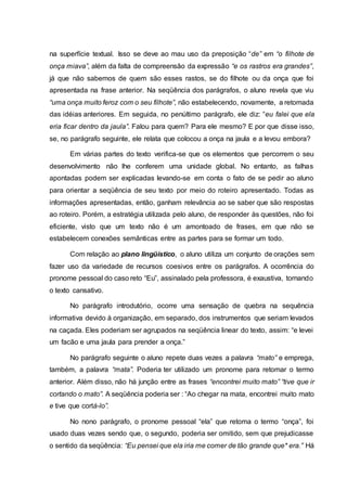 na superfície textual. Isso se deve ao mau uso da preposição “de” em “o filhote de
onça miava”, além da falta de compreensão da expressão “e os rastros era grandes”,
já que não sabemos de quem são esses rastos, se do filhote ou da onça que foi
apresentada na frase anterior. Na seqüência dos parágrafos, o aluno revela que viu
“uma onça muito feroz com o seu filhote”, não estabelecendo, novamente, a retomada
das idéias anteriores. Em seguida, no penúltimo parágrafo, ele diz: “eu falei que ela
eria ficar dentro da jaula”. Falou para quem? Para ele mesmo? E por que disse isso,
se, no parágrafo seguinte, ele relata que colocou a onça na jaula e a levou embora?
Em várias partes do texto verifica-se que os elementos que percorrem o seu
desenvolvimento não lhe conferem uma unidade global. No entanto, as falhas
apontadas podem ser explicadas levando-se em conta o fato de se pedir ao aluno
para orientar a seqüência de seu texto por meio do roteiro apresentado. Todas as
informações apresentadas, então, ganham relevância ao se saber que são respostas
ao roteiro. Porém, a estratégia utilizada pelo aluno, de responder às questões, não foi
eficiente, visto que um texto não é um amontoado de frases, em que não se
estabelecem conexões semânticas entre as partes para se formar um todo.
Com relação ao plano lingüístico, o aluno utiliza um conjunto de orações sem
fazer uso da variedade de recursos coesivos entre os parágrafos. A ocorrência do
pronome pessoal do caso reto “Eu”, assinalado pela professora, é exaustiva, tornando
o texto cansativo.
No parágrafo introdutório, ocorre uma sensação de quebra na sequência
informativa devido à organização, em separado, dos instrumentos que seriam levados
na caçada. Eles poderiam ser agrupados na seqüência linear do texto, assim: “e levei
um facão e uma jaula para prender a onça.”
No parágrafo seguinte o aluno repete duas vezes a palavra “mato” e emprega,
também, a palavra “mata”. Poderia ter utilizado um pronome para retomar o termo
anterior. Além disso, não há junção entre as frases “encontrei muito mato” “tive que ir
cortando o mato”. A seqüência poderia ser : “Ao chegar na mata, encontrei muito mato
e tive que cortá-lo”.
No nono parágrafo, o pronome pessoal “ela” que retoma o termo “onça”, foi
usado duas vezes sendo que, o segundo, poderia ser omitido, sem que prejudicasse
o sentido da seqüência: “Eu pensei que ela iria me comer de tão grande que* era.” Há
 