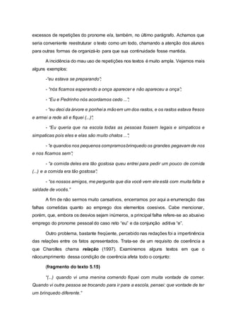 excessos de repetições do pronome ela, também, no último parágrafo. Achamos que
seria conveniente reestruturar o texto como um todo, chamando a atenção dos alunos
para outras formas de organizá-lo para que sua continuidade fosse mantida.
A incidência do mau uso de repetições nos textos é muito ampla. Vejamos mais
alguns exemplos:
-“eu estava se preparando”;
- “nós ficamos esperando a onça aparecer e não apareceu a onça”;
- “Eu e Pedrinho nós acordamos cedo ...”;
- “eu deci da árvore e ponhei a mãoem um dos rastos, e os rastos estava fresco
e armei a rede ali e fiquei (...)”;
- “Eu queria que na escola todas as pessoas fossem legais e simpaticos e
simpaticas pois eles e elas são muito chatos ...”;
- “e quandos nos pequenos compramosbrinquedo os grandes pegavam de nos
e nos ficamos sem”;
- “a comida deles era tão gostosa queu entrei para pedir um pouco de comida
(...) e a comida era tão gostosa”;
- “os nossos amigos, me pergunta que dia você vem ele está com muita falta e
saldade de vocês.”
A fim de não sermos muito cansativos, encerramos por aqui a enumeração das
falhas cometidas quanto ao emprego dos elementos coesivos. Cabe mencionar,
porém, que, embora os desvios sejam inúmeros, a principal falha refere-se ao abusivo
emprego do pronome pessoal do caso reto “eu” e da conjunção aditiva “e”.
Outro problema, bastante freqüente, percebido nas redações foi a impertinência
das relações entre os fatos apresentados. Trata-se de um requisito de coerência a
que Charolles chama relação (1997). Examinemos alguns textos em que o
nãocumprimento dessa condição de coerência afeta todo o conjunto:
(fragmento do texto 5.15)
“(...) quando vi uma menina comendo fiquei com muita vontade de comer.
Quando vi outra pessoa se trocando para ir para a escola, pensei: que vontade de ter
um brinquedo diferente.”
 