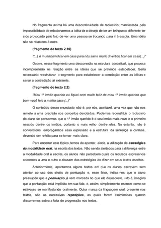 No fragmento acima há uma descontinuidade de raciocínio, manifestada pela
impossibilidadede relacionarmos a idéia de o desejo de ter um brinquedo diferente ter
sido provocado pelo fato de ver uma pessoa se trocando para ir à escola. Uma idéia
não se relaciona à outra.
(fragmento do texto 2.10)
“(...) é muitobom ficar em casa para nós sair e muito divertido ficar em casa(...)”
Ocorre, nesse fragmento uma desconexão na estrutura conceitual, que provoca
incompreensão na relação entre as idéias que se pretende estabelecer. Seria
necessário reestruturar o segmento para estabelecer a correlação entre as idéias e
sanar a contradição aí existente.
(fragmento do texto 2.2)
“Meu 1º irmão querido eu fiquei com muito feliz de meu 1º irmão querido que
bom você feio a minha casa (...)”
O conteúdo desse enunciado não é, por nós, aceitável, uma vez que não nos
remete a uma precisão nos conceitos denotados. Podemos reconstituir o raciocínio
do aluno se pensarmos que o 1º irmão querido é o seu irmão mais novo e o primeiro
nascido dentre os irmãos, portanto o mais velho dentre eles. No entanto, não é
convencional empregarmos essa expressão e a estrutura da sentença é confusa,
devendo ser refeita para se tornar mais clara.
Para encerrar este tópico, temos de apontar, ainda, a utilização de estratégias
da modalidade oral, na escrita dos textos. Não sendo alertados para a diferença entre
a modalidade oral e escrita, os alunos não percebem quais os recursos expressivos
coerentes a uma e outra e abusam das estratégias do dizer em seus textos escritos.
Anteriormente, apontamos alguns textos em que os alunos escrevem sem
atentar ao uso dos sinais de pontuação e, esse fator, indica-nos que o aluno
pressupõe que a pontuação já vem marcada no que ele diz/escreve, isto é, imagina
que a pontuação está implícita em sua fala, e, assim, simplesmente escreve como se
estivesse se manifestando oralmente. Outra marca da linguagem oral, presente nos
textos, são as excessivas repetições, as quais foram examinadas quando
discorremos sobra a falta de progressão nos textos.
 
