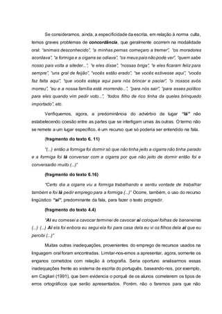 Se consideramos, ainda, a especificidade da escrita, em relação à norma culta,
temos graves problemas de concordância, que geralmente ocorrem na modalidade
oral: “animais desconhecido”, “a minhas pernas começaro a tremer”, “os moradores
acordava”, “a formiga e a cigarra se odiava”, “os meus pais não pode ver”, “quem sabe
nosso pais volta a siteder...”, “e eles disse”, “nossas briga”, “e eles ficaram feliz para
sempre”, “uns gral de feijão”, “vocês estão erado”, “se vocês estivesse aqui”, “vocês
faz falta aqui”, “que vocês esteja aqui para nós brincar e paciar”, “o nossos avós
morreu”, “eu e a nossa família está morrendo...”, “para nós sair”, “para esses político
para eles quando vim pedir voto...”, “todos filho de rico tinha da queles brinquedo
importado”, etc.
Verifiquemos, agora, a predominância do advérbio de lugar “lá” não
estabelecendo coesão entre as partes que se interligam umas às outras. O termo não
se remete a um lugar específico, é um recurso que só poderia ser entendido na fala.
(fragmento do texto 6. 11)
“(...) então a formiga foi dormir só que não tinha jeito a cigarra não tinha parado
e a formiga foi lá conversar com a cigarra por que não jeito de dormir então foi e
conversarão muito (...)”
(fragmento do texto 6.16)
“Certo dia a cigarra viu a formiga trabalhando e sentiu vontade de trabalhar
também e foi lá pedir emprego para a formiga (...)” Ocorre, também, o uso do recurso
lingüístico “aí”, predominante da fala, para fazer o texto progredir.
(fragmento do texto 4.4)
“Ai eu comesei a cavocar terminei de cavocar ai coloquei folhas de bananeiras
(...) (...) Ai ela foi enbora eu segui ela foi para casa dela eu vi os filhos dela ai que eu
percibi (...)”
Muitas outras inadequações, provenientes do emprego de recursos usados na
linguagem oral foram encontradas. Limitar-nos-emos a apresentar, agora, somente os
enganos cometidos com relação à ortografia. Seria oportuno analisarmos essas
inadequações frente ao sistema de escrita do português, baseando-nos, por exemplo,
em Cagliari (1991), que bem evidencia o porquê de os alunos cometerem os tipos de
erros ortográficos que serão apresentados. Porém, não o faremos para que não
 