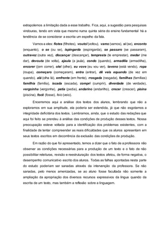 extrapolemos a limitação dada a esse trabalho. Fica, aqui, a sugestão para pesquisas
vindouras, tendo em vista que mesmo numa quinta série do ensino fundamental há a
tendência de se considerar a escrita um espelho da fala.
Vamos a eles: fiotes (filhotes), voutol (voltou), vamo (vamos), si (se), enconto
(enquanto), o se (ou se), ispingarda (espingarda), se passaro (se passaram),
outravez (outra vez), discançar (descançar), tempresta (te emprestar), medar (me
dar), devouta (de volta), ajaula (a jaula), condo (quando), armadilia (armadilha),
encorer ((em correr), olei (olhei), eu vove (eu vou ver), taveno (está vendo), ropa
(roupa), começaro (começaram), entra (entrar), dê veis equando (de vez em
quando), alá (olha lá), emfrente (em frente), rrasgada (rasgada), famílhas (famílias)
famílhia (família), iscada (escada), compri (cumprir), diverdade (de verdade),
vergoinha (vergonha), petia (pedia), andarino (andarilho), crecer (crescer), pisina
(piscina), focê (fosse), feio (veio).
Encerremos aqui a análise dos textos dos alunos, lembrando que não a
exploramos em sua amplitude, ela poderia ser estendida, já que não esgotamos a
integridade deficitária dos textos. Lembramos, ainda, que o estudo das redações que
aqui foi feito se prendeu à análise das condições de produção desses textos. Nossa
preocupação esteve voltada para a identificação dos problemas existentes, com a
finalidade de tentar compreender as reais dificuldades que os alunos apresentam em
seus textos escritos em decorrência da exclusão das condições de produção.
Em razão do que foi apresentado, temos a dizer que o fato de a professora não
observar as condições necessárias para a produção de um texto e o fato de não
possibilitar releituras, revisão e reestruturação dos textos afetou, de forma negativa, o
desempenho comunicativo escrito dos alunos. Todas as falhas apontadas nesta parte
do estudo poderiam ser sanadas através da intervenção da professora. Se não
sanadas, pelo menos amenizadas, se ao aluno fosse facultada não somente a
ampliação da apropriação dos diversos recursos expressivos da língua quando da
escrita de um texto, mas também a reflexão sobre a linguagem.
 