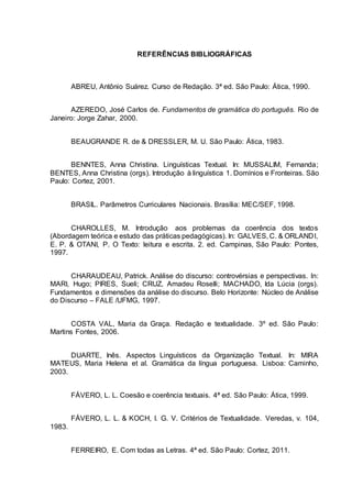 REFERÊNCIAS BIBLIOGRÁFICAS
ABREU, Antônio Suárez. Curso de Redação. 3ª ed. São Paulo: Ática, 1990.
AZEREDO, José Carlos de. Fundamentos de gramática do português. Rio de
Janeiro: Jorge Zahar, 2000.
BEAUGRANDE R. de & DRESSLER, M. U. São Paulo: Ática, 1983.
BENNTES, Anna Christina. Linguísticas Textual. In: MUSSALIM, Fernanda;
BENTES, Anna Christina (orgs). Introdução à linguística 1. Domínios e Fronteiras. São
Paulo: Cortez, 2001.
BRASIL. Parâmetros Curriculares Nacionais. Brasília: MEC/SEF, 1998.
CHAROLLES, M. Introdução aos problemas da coerência dos textos
(Abordagem teórica e estudo das práticas pedagógicas). In: GALVES, C. & ORLANDI,
E. P. & OTANI, P. O Texto: leitura e escrita. 2. ed. Campinas, São Paulo: Pontes,
1997.
CHARAUDEAU, Patrick. Análise do discurso: controvérsias e perspectivas. In:
MARI, Hugo; PIRES, Sueli; CRUZ, Amadeu Roselli; MACHADO, Ida Lúcia (orgs).
Fundamentos e dimensões da análise do discurso. Belo Horizonte: Núcleo de Análise
do Discurso – FALE /UFMG, 1997.
COSTA VAL, Maria da Graça. Redação e textualidade. 3º ed. São Paulo:
Martins Fontes, 2006.
DUARTE, Inês. Aspectos Linguísticos da Organização Textual. In: MIRA
MATEUS, Maria Helena et al. Gramática da língua portuguesa. Lisboa: Caminho,
2003.
FÁVERO, L. L. Coesão e coerência textuais. 4ª ed. São Paulo: Ática, 1999.
FÁVERO, L. L. & KOCH, I. G. V. Critérios de Textualidade. Veredas, v. 104,
1983.
FERREIRO, E. Com todas as Letras. 4ª ed. São Paulo: Cortez, 2011.
 