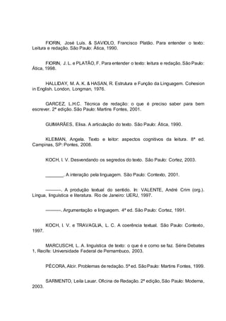 FIORIN, José Luís. & SAVIOLO, Francisco Platão. Para entender o texto:
Leitura e redação. São Paulo: Ática, 1990.
FIORIN, J. L. e PLATÃO, F. Para entender o texto: leitura e redação. São Paulo:
Ática, 1998.
HALLIDAY, M. A. K. & HASAN, R. Estrutura e Função da Linguagem. Cohesion
in English. London, Longman, 1976.
GARCEZ, L.H.C. Técnica de redação: o que é preciso saber para bem
escrever. 2ª edição. São Paulo: Martins Fontes, 2001.
GUIMARÃES, Elisa. A articulação do texto. São Paulo: Ática, 1990.
KLEIMAN, Angela. Texto e leitor: aspectos cognitivos da leitura. 8ª ed.
Campinas, SP: Pontes, 2008.
KOCH, I. V. Desvendando os segredos do texto. São Paulo: Cortez, 2003.
_______. A interação pela linguagem. São Paulo: Contexto, 2001.
––––––. A produção textual do sentido. In: VALENTE, André Crim (org.).
Língua, linguística e literatura. Rio de Janeiro: UERJ, 1997.
––––––. Argumentação e linguagem. 4ª ed. São Paulo: Cortez, 1991.
KOCH, I. V. e TRAVAGLIA, L. C. A coerência textual. São Paulo: Contexto,
1997.
MARCUSCHI, L. A. linguística de texto: o que é e como se faz. Série Debates
1, Recife: Universidade Federal de Pernambuco, 2003.
PÉCORA, Alcir. Problemas de redação. 5ª ed. SãoPaulo: Martins Fontes, 1999.
SARMENTO, Leila Lauar. Oficina de Redação. 2ª edição, São Paulo: Moderna,
2003.
 