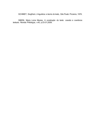 SCHMIDT, Siegfried J. linguística e teoria do texto. São Paulo: Pioneira, 1978.
SIMON, Maria Lúcia Mexias. A construção do texto: coesão e coerência
textuais. Revista Philologus, v.40, p.23-31,2008.
 