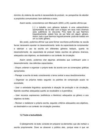 domínio do sistema de escrita à necessidade de produzir, na perspectiva de atender
a propósitos comunicativos bem definidos e reais.
Assim sendo, concordamos com Marcuschi (2003, p.35), quando afirma que
[...] o trabalho com gêneros textuais é uma extraordinária
oportunidade de se lidar com a língua em seus mais diversos
usos autênticos no dia-a-dia. Pois nada do que fizermos
linguisticamente estará fora de ser feito em algum gênero.
Assim, tudo o que fizermos linguisticamente pode ser tratado em
um ou outro gênero.
Isto posto, podemos afirmar que para formar escritores proficientes na escola
faz-se necessário apostar no desenvolvimento tanto da capacidade de compreender
e valorizar o uso da escrita em diferentes gêneros textuais, quanto no
desenvolvimento da capacidade de produzir textos escritos de gêneros diversos,
adequados aos objetivos, ao destinatário e ao contexto de circulação.
Assim sendo, podemos citar algumas atividades que contribuem para o
desenvolvimento das referidas capacidades:
- Dispor, ordenar e organizar o próprio texto de acordo com as convenções gráficas
apropriadas;
- Planejar a escrita do texto considerando o tema central e seus desdobramentos;
- Organizar os próprios textos segundo os padrões de composição usuais na
sociedade;
- Usar a variedade linguística apropriada à situação de produção e de circulação,
fazendo escolhas adequadas quanto ao vocabulário e à gramática;
- Usar recursos expressivos (estilísticos e literários) adequados ao gênero e aos
objetivos do texto;
- Revisar e reelaborar a própria escrita, segundo critérios adequados aos objetivos,
ao destinatário e ao contexto de circulação previstos.
1.2 Texto e textualidade
O planejamento do texto consiste em preparar os elementos que vão nortear a
escrita propriamente. Deve se observar o público alvo, porque esse é que vai
 