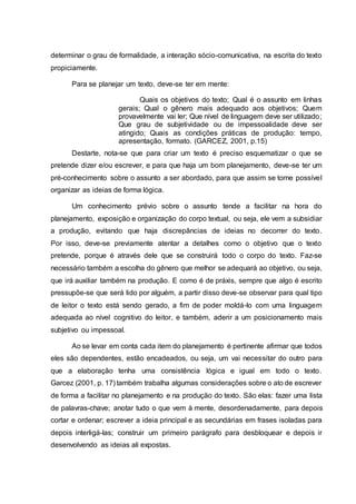 determinar o grau de formalidade, a interação sócio-comunicativa, na escrita do texto
propiciamente.
Para se planejar um texto, deve-se ter em mente:
Quais os objetivos do texto; Qual é o assunto em linhas
gerais; Qual o gênero mais adequado aos objetivos; Quem
provavelmente vai ler; Que nível de linguagem deve ser utilizado;
Que grau de subjetividade ou de impessoalidade deve ser
atingido; Quais as condições práticas de produção: tempo,
apresentação, formato. (GARCEZ, 2001, p.15)
Destarte, nota-se que para criar um texto é preciso esquematizar o que se
pretende dizer e/ou escrever, e para que haja um bom planejamento, deve-se ter um
pré-conhecimento sobre o assunto a ser abordado, para que assim se torne possível
organizar as ideias de forma lógica.
Um conhecimento prévio sobre o assunto tende a facilitar na hora do
planejamento, exposição e organização do corpo textual, ou seja, ele vem a subsidiar
a produção, evitando que haja discrepâncias de ideias no decorrer do texto.
Por isso, deve-se previamente atentar a detalhes como o objetivo que o texto
pretende, porque é através dele que se construirá todo o corpo do texto. Faz-se
necessário também a escolha do gênero que melhor se adequará ao objetivo, ou seja,
que irá auxiliar também na produção. E como é de práxis, sempre que algo é escrito
pressupõe-se que será lido por alguém, a partir disso deve-se observar para qual tipo
de leitor o texto está sendo gerado, a fim de poder moldá-lo com uma linguagem
adequada ao nível cognitivo do leitor, e também, aderir a um posicionamento mais
subjetivo ou impessoal.
Ao se levar em conta cada item do planejamento é pertinente afirmar que todos
eles são dependentes, estão encadeados, ou seja, um vai necessitar do outro para
que a elaboração tenha uma consistência lógica e igual em todo o texto.
Garcez (2001, p. 17) também trabalha algumas considerações sobre o ato de escrever
de forma a facilitar no planejamento e na produção do texto. São elas: fazer uma lista
de palavras-chave; anotar tudo o que vem à mente, desordenadamente, para depois
cortar e ordenar; escrever a ideia principal e as secundárias em frases isoladas para
depois interligá-las; construir um primeiro parágrafo para desbloquear e depois ir
desenvolvendo as ideias ali expostas.
 