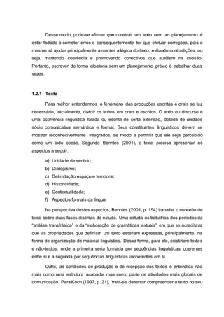 Desse modo, pode-se afirmar que construir um texto sem um planejamento é
estar fadado a cometer erros e consequentemente ter que efetuar correções, pois o
mesmo irá ajudar principalmente a manter a lógica do texto, evitando contradições, ou
seja, mantendo coerência e promovendo conectivos que auxiliem na coesão.
Portanto, escrever de forma aleatória sem um planejamento prévio é trabalhar duas
vezes.
1.2.1 Texto
Para melhor entendermos o fenômeno das produções escritas e orais se faz
necessário, inicialmente, dividir os textos em orais e escritos. O texto ou discurso é
uma ocorrência linguística falada ou escrita de certa extensão, dotada de unidade
sócio comunicativa semântica e formal. Seus constituintes linguísticos devem se
mostrar reconhecivelmente integrados, se modo a permitir que ele seja percebido
como um todo coeso. Segundo Benntes (2001), o texto precisa apresentar os
aspectos a seguir:
a) Unidade de sentido;
b) Dialogismo;
c) Delimitação espaço e temporal;
d) Historicidade;
e) Contextualidade;
f) Aspectos formais da língua.
Na perspectiva destes aspectos, Benntes (2001, p. 154) trabalha o conceito de
texto sobre duas fases distintas de estudo. Uma estuda os trabalhos dos períodos da
“análise transfrásica” e da “elaboração de gramáticas textuais” em que se acreditava
que as propriedades que definiam um texto estariam expressas, principalmente, na
forma de organização de material linguístico. Dessa forma, para ele, existiriam textos
e não-textos, onde a primeira seria formada por sequências linguísticas coerentes
entre si e a segunda por sequências linguísticas incoerentes em si.
Outra, as condições de produção e de recepção dos textos é entendida não
mais como uma estrutura acabada, mas como parte de atividades mais globais de
comunicação. Para Koch (1997, p. 21), “trata-se de tentar compreender o texto no seu
 