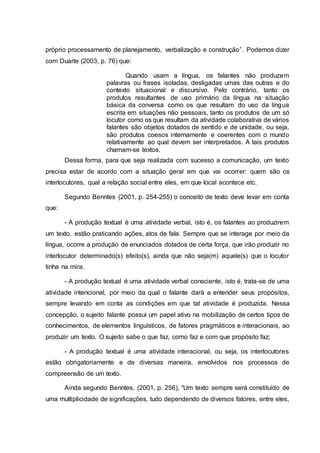 próprio processamento de planejamento, verbalização e construção”. Podemos dizer
com Duarte (2003, p. 76) que:
Quando usam a língua, os falantes não produzem
palavras ou frases isoladas, desligadas umas das outras e do
contexto situacional e discursivo. Pelo contrário, tanto os
produtos resultantes de uso primário da língua na situação
básica da conversa como os que resultam do uso da língua
escrita em situações não pessoais, tanto os produtos de um só
locutor como os que resultam da atividade colaborativa de vários
falantes são objetos dotados de sentido e de unidade, ou seja,
são produtos coesos internamente e coerentes com o mundo
relativamente ao qual devem ser interpretados. A tais produtos
chamam-se textos.
Dessa forma, para que seja realizada com sucesso a comunicação, um texto
precisa estar de acordo com a situação geral em que vai ocorrer: quem são os
interlocutores, qual a relação social entre eles, em que local acontece etc.
Segundo Benntes (2001, p. 254-255) o conceito de texto deve levar em conta
que:
- A produção textual é uma atividade verbal, isto é, os falantes ao produzirem
um texto, estão praticando ações, atos de fala. Sempre que se interage por meio da
língua, ocorre a produção de enunciados dotados de certa força, que irão produzir no
interlocutor determinado(s) efeito(s), ainda que não seja(m) aquele(s) que o locutor
tinha na mira.
- A produção textual é uma atividade verbal consciente, isto é, trata-se de uma
atividade intencional, por meio da qual o falante dará a entender seus propósitos,
sempre levando em conta as condições em que tal atividade é produzida. Nessa
concepção, o sujeito falante possui um papel ativo na mobilização de certos tipos de
conhecimentos, de elementos linguísticos, de fatores pragmáticos e interacionais, ao
produzir um texto. O sujeito sabe o que faz, como faz e com que propósito faz;
- A produção textual é uma atividade interacional, ou seja, os interlocutores
estão obrigatoriamente e de diversas maneira, envolvidos nos processos de
compreensão de um texto.
Ainda segundo Benntes, (2001, p. 256), “Um texto sempre será constituído de
uma multiplicidade de significações, tudo dependendo de diversos fatores, entre eles,
 