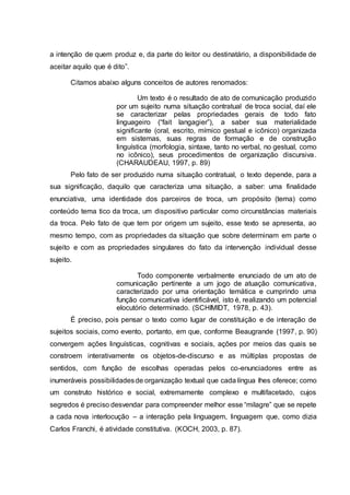 a intenção de quem produz e, da parte do leitor ou destinatário, a disponibilidade de
aceitar aquilo que é dito”.
Citamos abaixo alguns conceitos de autores renomados:
Um texto é o resultado de ato de comunicação produzido
por um sujeito numa situação contratual de troca social, daí ele
se caracterizar pelas propriedades gerais de todo fato
linguageiro (“fait langagier”), a saber sua materialidade
significante (oral, escrito, mímico gestual e icônico) organizada
em sistemas, suas regras de formação e de construção
linguística (morfologia, sintaxe, tanto no verbal, no gestual, como
no icônico), seus procedimentos de organização discursiva.
(CHARAUDEAU, 1997, p. 89)
Pelo fato de ser produzido numa situação contratual, o texto depende, para a
sua significação, daquilo que caracteriza uma situação, a saber: uma finalidade
enunciativa, uma identidade dos parceiros de troca, um propósito (tema) como
conteúdo tema tico da troca, um dispositivo particular como circunstâncias materiais
da troca. Pelo fato de que tem por origem um sujeito, esse texto se apresenta, ao
mesmo tempo, com as propriedades da situação que sobre determinam em parte o
sujeito e com as propriedades singulares do fato da intervenção individual desse
sujeito.
Todo componente verbalmente enunciado de um ato de
comunicação pertinente a um jogo de atuação comunicativa,
caracterizado por uma orientação temática e cumprindo uma
função comunicativa identificável, isto é, realizando um potencial
elocutório determinado. (SCHIMIDT, 1978, p. 43).
É preciso, pois pensar o texto como lugar de constituição e de interação de
sujeitos sociais, como evento, portanto, em que, conforme Beaugrande (1997, p. 90)
convergem ações linguísticas, cognitivas e sociais, ações por meios das quais se
constroem interativamente os objetos-de-discurso e as múltiplas propostas de
sentidos, com função de escolhas operadas pelos co-enunciadores entre as
inumeráveis possibilidadesde organização textual que cada língua lhes oferece; como
um construto histórico e social, extremamente complexo e multifacetado, cujos
segredos é preciso desvendar para compreender melhor esse “milagre” que se repete
a cada nova interlocução – a interação pela linguagem, linguagem que, como dizia
Carlos Franchi, é atividade constitutiva. (KOCH, 2003, p. 87).
 