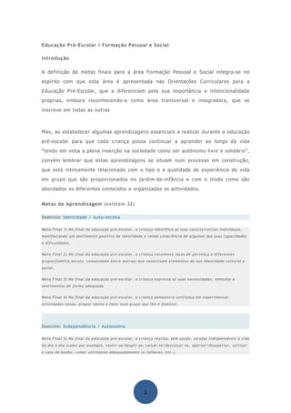 Educação Pré-Escolar / Formação Pessoal e Social

Introdução

A definição de metas finais para a área Formação Pessoal e Social integra-se no
espírito com que esta área é apresentada nas Orientações Curriculares para a
Educação Pré-Escolar, que a diferenciam pela sua importância e intencionalidade
próprias, embora reconhecendo-a como área transversal e integradora, que se
inscreve em todas as outras



Mas, ao estabelecer algumas aprendizagens essenciais a realizar durante a educação
pré-escolar para que cada criança possa continuar a aprender ao longo da vida
“tendo em vista a plena inserção na sociedade como ser autónomo livre e solidário”,
convém lembrar que estas aprendizagens se situam num processo em construção,
que está intimamente relacionado com o tipo e a qualidade de experiência de vida
em grupo que são proporcionados no jardim-de-infância e com o modo como são
abordados os diferentes conteúdos e organizadas as actividades.


Metas de Aprendizagem (existem 32)

Domínio: Identidade / Auto-estima

Meta Final 1) No final da educação pré-escolar, a criança identifica as suas características individuais,
manifestando um sentimento positivo de identidade e tendo consciência de algumas das suas capacidades
e dificuldades.


Meta Final 2) No final da educação pré-escolar, a criança reconhece laços de pertença a diferentes
grupos(família,escola, comunidade entre outros) que constituem elementos da sua identidade cultural e
social.


Meta Final 3) No final da educação pré-escolar, a criança expressa as suas necessidades, emoções e
sentimentos de forma adequada.


Meta Final 4) No final da educação pré-escolar, a criança demonstra confiança em experimentar
actividades novas, propor ideias e falar num grupo que lhe é familiar.




Domínio: Independência / Autonomia

Meta Final 5) No final da educação pré-escolar, a criança realiza, sem ajuda, tarefas indispensáveis à vida
do dia a dia (como por exemplo, vestir-se/despir-se; calçar-se/descalçar-se, apertar/desapertar, utilizar
a casa de banho, comer utilizando adequadamente os talheres, etc.).




                                                     1
 