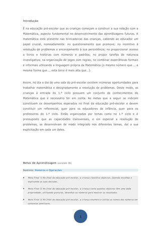 Introdução

É na educação pré-escolar que as crianças começam a construir a sua relação com a
Matemática, aspecto fundamental no desenvolvimento das aprendizagens futuras. A
matemática está presente nas brincadeiras das crianças, cabendo ao educador um
papel crucial, nomeadamente: no questionamento que promove; no incentivo à
resolução de problemas e encorajamento à sua persistência; no proporcionar acesso
a livros e histórias com números e padrões; no propor tarefas de natureza
investigativa; na organização de jogos com regras; no combinar experiências formais
e informais utilizando a linguagem própria da Matemática (o mesmo número que…, a
mesma forma que…, esta torre é mais alta que…).



Assim, no dia a dia de uma sala do pré-escolar existem inúmeras oportunidades para
trabalhar matemática e designadamente a resolução de problemas. Deste modo, as
crianças à entrada do 1.º ciclo possuem um conjunto de conhecimentos de
Matemática que é necessário ter em conta. As metas que a seguir se indicam
constituem os desempenhos esperados no final da educação pré-escolar e devem
constituir um referencial, quer para os educadores de infância, quer para os
professores do 1.º ciclo. Estão organizadas por temas como no 1.º ciclo e é
pressuposto que as capacidades transversais, e em especial a resolução de
problemas, se desenvolvam de modo integrado nos diferentes temas, daí a sua
explicitação em cada um deles.




Metas de Aprendizagem (existem 30)

Domínio: Números e Operações


•   Meta Final 1) No final da educação pré-escolar, a criança classifica objectos, fazendo escolhas e
    explicando as suas decisões.


•   Meta Final 2) No final da educação pré-escolar, a criança conta quantos objectos têm uma dada
    propriedade, utilizando gravuras, desenhos ou números para mostrar os resultados.


•   Meta Final 3) No final da educação pré-escolar, a criança enumera e utiliza os nomes dos números em
    contextos familiares.




                                                    1
 