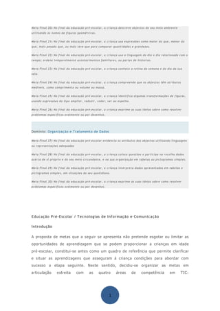 Meta Final 20) No final da educação pré-escolar, a criança descreve objectos do seu meio ambiente
utilizando os nomes de figuras geométricas.


Meta Final 21) No final da educação pré-escolar, a criança usa expressões como maior do que, menor do
que, mais pesado que, ou mais leve que para comparar quantidades e grandezas.


Meta Final 22) No final da educação pré-escolar, a criança usa a linguagem do dia a dia relacionada com o
tempo; ordena temporalmente acontecimentos familiares, ou partes de histórias.


Meta Final 23) No final da educação pré-escolar, a criança conhece a rotina da semana e do dia da sua
sala.


Meta Final 24) No final da educação pré-escolar, a criança compreende que os objectos têm atributos
medíveis, como comprimento ou volume ou massa.


Meta Final 25) No final da educação pré-escolar, a criança identifica algumas transformações de figuras,
usando expressões do tipo ampliar, reduzir, rodar, ver ao espelho.


Meta Final 26) No final da educação pré-escolar, a criança exprime as suas ideias sobre como resolver
problemas específicos oralmente ou por desenhos.




Domínio: Organização e Tratamento de Dados

Meta Final 27) No final da educação pré-escolar evidencia os atributos dos objectos utilizando linguagens
ou representações adequadas


Meta Final 28) No final da educação pré-escolar, a criança coloca questões e participa na recolha dados
acerca de si próprio e do seu meio circundante, e na sua organização em tabelas ou pictogramas simples.


Meta Final 29) No final da educação pré-escolar, a criança interpreta dados apresentados em tabelas e
pictogramas simples, em situações do seu quotidiano.


Meta Final 30) No final da educação pré-escolar, a criança exprime as suas ideias sobre como resolver
problemas específicos oralmente ou por desenhos.




Educação Pré-Escolar / Tecnologias de Informação e Comunicação

Introdução

A proposta de metas que a seguir se apresenta não pretende esgotar ou limitar as
oportunidades de aprendizagem que se podem proporcionar a crianças em idade
pré-escolar, constitui-se antes como um quadro de referência que permite clarificar
e situar as aprendizagens que asseguram à criança condições para abordar com
sucesso a etapa seguinte. Neste sentido, decidiu-se organizar as metas em
articulação      estreita     com      as     quatro     áreas       de   competência        em       TIC:




                                                    1
 