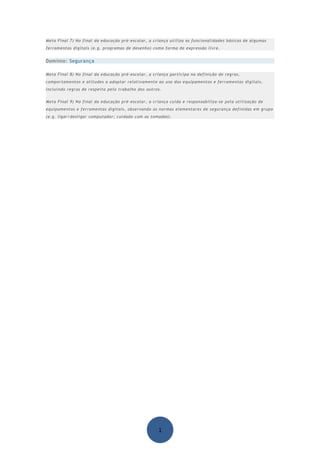 Meta Final 7) No final da educação pré-escolar, a criança utiliza as funcionalidades básicas de algumas
ferramentas digitais (e.g. programas de desenho) como forma de expressão livre.


Domínio: Segurança

Meta Final 8) No final da educação pré-escolar, a criança participa na definição de regras,
comportamentos e atitudes a adoptar relativamente ao uso dos equipamentos e ferramentas digitais,
incluindo regras de respeito pelo trabalho dos outros.


Meta Final 9) No final da educação pré-escolar, a criança cuida e responsabiliza-se pela utilização de
equipamentos e ferramentas digitais, observando as normas elementares de segurança definidas em grupo
(e.g. ligar/desligar computador; cuidado com as tomadas).




                                                    1
 