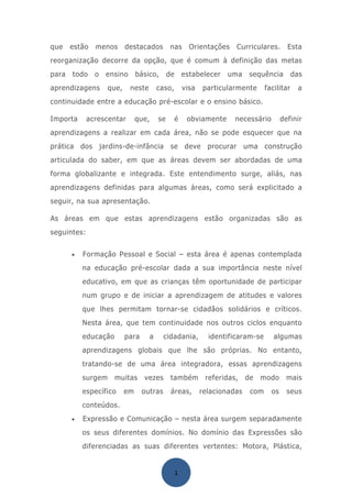 que    estão   menos       destacados            nas       Orientações    Curriculares.        Esta
reorganização decorre da opção, que é comum à definição das metas
para   todo    o   ensino       básico,         de       estabelecer   uma      sequência         das
aprendizagens       que,    neste          caso,         visa   particularmente       facilitar    a
continuidade entre a educação pré-escolar e o ensino básico.

Importa      acrescentar        que,       se        é    obviamente      necessário         definir
aprendizagens a realizar em cada área, não se pode esquecer que na
prática dos jardins-de-infância se deve procurar uma construção
articulada do saber, em que as áreas devem ser abordadas de uma
forma globalizante e integrada. Este entendimento surge, aliás, nas
aprendizagens definidas para algumas áreas, como será explicitado a
seguir, na sua apresentação.

As áreas em que estas aprendizagens estão organizadas são as
seguintes:


       •   Formação Pessoal e Social – esta área é apenas contemplada
           na educação pré-escolar dada a sua importância neste nível
           educativo, em que as crianças têm oportunidade de participar
           num grupo e de iniciar a aprendizagem de atitudes e valores
           que lhes permitam tornar-se cidadãos solidários e críticos.
           Nesta área, que tem continuidade nos outros ciclos enquanto
           educação        para        a     cidadania,           identificaram-se       algumas
           aprendizagens globais que lhe são próprias. No entanto,
           tratando-se de uma área integradora, essas aprendizagens
           surgem     muitas      vezes          também          referidas,    de   modo       mais
           específico      em     outras         áreas,         relacionadas    com     os     seus
           conteúdos.
       •   Expressão e Comunicação – nesta área surgem separadamente
           os seus diferentes domínios. No domínio das Expressões são
           diferenciadas as suas diferentes vertentes: Motora, Plástica,


                                                     1
 