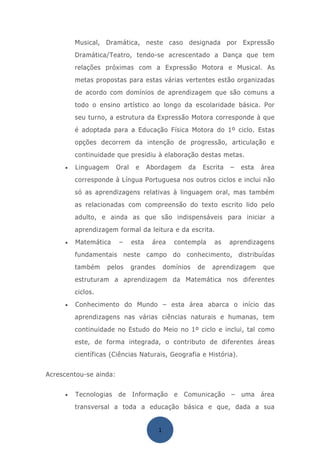 Musical, Dramática, neste caso designada por Expressão
         Dramática/Teatro, tendo-se acrescentado a Dança que tem
         relações próximas com a Expressão Motora e Musical. As
         metas propostas para estas várias vertentes estão organizadas
         de acordo com domínios de aprendizagem que são comuns a
         todo o ensino artístico ao longo da escolaridade básica. Por
         seu turno, a estrutura da Expressão Motora corresponde à que
         é adoptada para a Educação Física Motora do 1º ciclo. Estas
         opções decorrem da intenção de progressão, articulação e
         continuidade que presidiu à elaboração destas metas.
     •   Linguagem      Oral    e     Abordagem     da    Escrita   –   esta   área
         corresponde à Língua Portuguesa nos outros ciclos e inclui não
         só as aprendizagens relativas à linguagem oral, mas também
         as relacionadas com compreensão do texto escrito lido pelo
         adulto, e ainda as que são indispensáveis para iniciar a
         aprendizagem formal da leitura e da escrita.
     •   Matemática     –      esta    área     contempla     as    aprendizagens
         fundamentais neste campo do conhecimento, distribuídas
         também    pelos       grandes       domínios    de   aprendizagem     que
         estruturam a aprendizagem da Matemática nos diferentes
         ciclos.
     •   Conhecimento do Mundo – esta área abarca o início das
         aprendizagens nas várias ciências naturais e humanas, tem
         continuidade no Estudo do Meio no 1º ciclo e inclui, tal como
         este, de forma integrada, o contributo de diferentes áreas
         científicas (Ciências Naturais, Geografia e História).


Acrescentou-se ainda:


     •   Tecnologias    de Informação           e Comunicação       –   uma    área
         transversal a toda a educação básica e que, dada a sua


                                         1
 