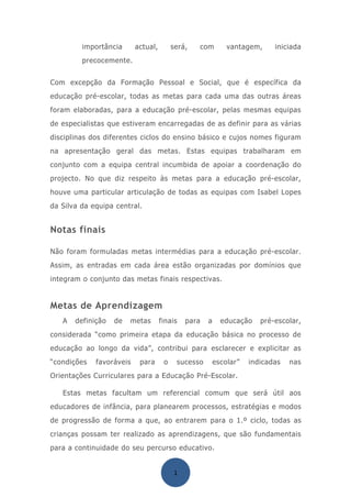 importância      actual,        será,   com        vantagem,     iniciada
         precocemente.


Com excepção da Formação Pessoal e Social, que é específica da
educação pré-escolar, todas as metas para cada uma das outras áreas
foram elaboradas, para a educação pré-escolar, pelas mesmas equipas
de especialistas que estiveram encarregadas de as definir para as várias
disciplinas dos diferentes ciclos do ensino básico e cujos nomes figuram
na apresentação geral das metas. Estas equipas trabalharam em
conjunto com a equipa central incumbida de apoiar a coordenação do
projecto. No que diz respeito às metas para a educação pré-escolar,
houve uma particular articulação de todas as equipas com Isabel Lopes
da Silva da equipa central.


Notas finais

Não foram formuladas metas intermédias para a educação pré-escolar.
Assim, as entradas em cada área estão organizadas por domínios que
integram o conjunto das metas finais respectivas.


Metas de Aprendizagem
   A   definição   de   metas       finais   para   a     educação    pré-escolar,
considerada “como primeira etapa da educação básica no processo de
educação ao longo da vida”, contribui para esclarecer e explicitar as
“condições   favoráveis    para      o    sucesso       escolar”   indicadas   nas
Orientações Curriculares para a Educação Pré-Escolar.

   Estas metas facultam um referencial comum que será útil aos
educadores de infância, para planearem processos, estratégias e modos
de progressão de forma a que, ao entrarem para o 1.º ciclo, todas as
crianças possam ter realizado as aprendizagens, que são fundamentais
para a continuidade do seu percurso educativo.


                                         1
 
