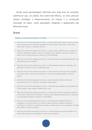 Sendo essas aprendizagens definidas para cada área de conteúdo,
sublinha-se que, na prática dos jardins-de-infância, se deve procurar
sempre privilegiar o desenvolvimento da criança e a construção
articulada do saber, numa abordagem integrada e globalizante das
diferentes áreas.


Áreas

     Domínio: Localização no Espaço e no Tempo


 •     Meta Final 1) No final da educação pré-escolar, a criança utiliza noções espaciais relativas a partir
       da sua perspectiva como observador (exemplos: em cima/em baixo, dentro/fora, entre, perto/
       longe, atrás/ à frente, à esquerda/à direita.).


 •     Meta Final 2) No final da educação pré-escolar, a criança localiza elementos dos seus espaços de
       vivência e movimento (exemplos: sala de actividades, escola, habitação, outros) em relação a si
       mesma, uns em relação aos outros e associa-os às suas finalidades.


 •     Meta Final 3) No final da educação pré-escolar, a criança reconhece uma planta (simplificada) como
       representação de uma realidade.


 •     Meta Final 4) No final da educação pré-escolar, a criança identifica elementos conhecidos numa
       fotografia e confronta-os com a realidade observada.


 •     Meta Final 5) No final da educação pré-escolar, a criança descreve itinerários diários (exemplos:
       casa-escola; casa ou escola-casa de familiares) e não diários (exemplos: passeios, visitas de
       estudo).


 •     Meta Final 6) No final da educação pré-escolar, a criança reconhece diferentes formas de
       representação da Terra e identifica, nas mesmas, alguns lugares


 •     Meta Final 7) No final da educação pré-escolar, a criança distingue unidades de tempo básicas (dia
       e noite, manhã e tarde, semana, estações do ano, ano)


 •     Meta Final 8) No final da educação pré-escolar, a criança nomeia, ordena e estabelece sequências
       de diferentes momentos da rotina diária e reconhece outros momentos importantes de vida pessoal
       e da comunidade (exemplos: aniversários e festividades).


 •     Meta Final 9) No final da educação pré-escolar, a criança identifica algumas diferenças e
       semelhanças entre meios diversos e ao longo de tempos diferentes (exemplos: diferenças e
       semelhanças no vestuário e na habitação em aldeias e cidades actuais, ou na actualidade e na época
       dos castelos, príncipes e princesas).


 •     Meta Final 10) No final da educação pré-escolar, a criança representa (através de desenho ou de
       outros meios) lugares reais ou imaginários e descreve-os oralmente.




                                                     1
 