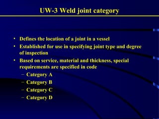 UW-3 Weld joint category
• Defines the location of a joint in a vessel
• Established for use in specifying joint type and degree
of inspection
• Based on service, material and thickness, special
requirements are specified in code
– Category A
– Category B
– Category C
– Category D
 