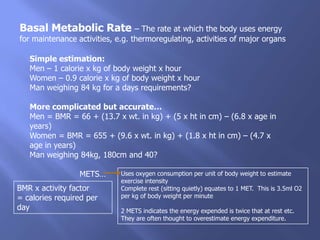 Basal Metabolic Rate – The rate at which the body uses energy
for maintenance activities, e.g. thermoregulating, activities of major organs

   Simple estimation:
   Men – 1 calorie x kg of body weight x hour
   Women – 0.9 calorie x kg of body weight x hour
   Man weighing 84 kg for a days requirements?

   More complicated but accurate…
   Men = BMR = 66 + (13.7 x wt. in kg) + (5 x ht in cm) – (6.8 x age in
   years)
   Women = BMR = 655 + (9.6 x wt. in kg) + (1.8 x ht in cm) – (4.7 x
   age in years)
   Man weighing 84kg, 180cm and 40?

                 METS…       Uses oxygen consumption per unit of body weight to estimate
                             exercise intensity
BMR x activity factor        Complete rest (sitting quietly) equates to 1 MET. This is 3.5ml O2
= calories required per      per kg of body weight per minute
day                          2 METS indicates the energy expended is twice that at rest etc.
                             They are often thought to overestimate energy expenditure.
 