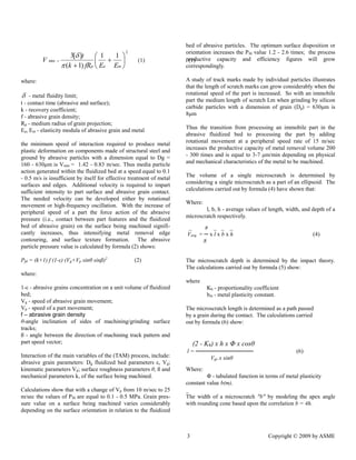 3 Copyright © 2009 by ASME 
2 
min 
1 1 
( 1) 
3[ ] 
 
 
 
 
 
 
 
k fRp Ea Em 
t 
V 
 
 
(1) (1) 
where: 
 - metal fluidity limit; 
t - contact time (abrasive and surface); 
k - recovery coefficient; 
f - abrasive grain density; 
Rp - medium radius of grain projection; 
Ea, Em - elasticity modula of abrasive grain and metal 
the minimum speed of interaction required to produce metal 
plastic deformation on components made of structural steel and 
ground by abrasive particles with a dimension equal to Dg = 
160 - 630μm is Vmin = 1.42 - 0.83 m/sec. Thus media particle 
action generated within the fluidized bed at a speed equal to 0.1 
- 0.5 m/s is insufficient by itself for effective treatment of metal 
surfaces and edges. Additional velocity is required to impart 
sufficient intensity to part surface and abrasive grain contact. 
The needed velocity can be developed either by rotational 
movement or high-frequency oscillation. With the increase of 
peripheral speed of a part the force action of the abrasive 
pressure (i.e., contact between part features and the fluidized 
bed of abrasive grain) on the surface being machined signifi-cantly 
increases, thus intensifying metal removal edge 
contouring, and surface texture formation. The abrasive 
particle pressure value is calculated by formula (2) shows: 
Pfd = (k+1) f (1-ε) (Vg+Vp sinθ sinß)2 (2) 
where: 
1-ε - abrasive grains concentration on a unit volume of fluidized 
bed; 
Vg - speed of abrasive grain movement; 
Vp - speed of a part movement; 
f – abrasive grain density 
θ-angle inclination of sides of machining/grinding surface 
tracks; 
ß - angle between the direction of machining track pattern and 
part speed vector; 
Interaction of the main variables of the (TAM) process, include: 
abrasive grain parameters: Dg fluidized bed parameters ε, Vg; 
kinematic parameters Vp; surface roughness parameters θ, ß and 
mechanical parameters k, of the surface being machined. 
Calculations show that with a change of Vp from 10 m/sec to 25 
m/sec the values of Pfd are equal to 0.1 - 0.5 MPa. Grain pres-sure 
value on a surface being machined varies considerably 
depending on the surface orientation in relation to the fluidized 
bed of abrasive particles. The optimum surface disposition or 
orientation increases the Pfd value 1.2 - 2.6 times; the process 
productive capacity and efficiency figures will grow 
correspondingly. 
A study of track marks made by individual particles illustrates 
that the length of scratch marks can grow considerably when the 
rotational speed of the part is increased. So with an immobile 
part the medium length of scratch Lm when grinding by silicon 
carbide particles with a dimension of grain (Dg) = 630μm is 
8μm 
Thus the transition from processing an immobile part in the 
abrasive fluidized bed to processing the part by adding 
rotational movement at a peripheral speed rate of 15 m/sec 
increases the productive capacity of metal removal volume 200 
- 300 times and is equal to 3-7 μm/min depending on physical 
and mechanical characteristics of the metal to be machined. 
The volume of a single microscratch is determined by 
considering a single microscratch as a part of an ellipsoid. The 
calculations carried out by formula (4) have shown that: 
Where: 
l, b, h - average values of length, width, and depth of a 
microscratch respectively. 
The microscratch depth is determined by the impact theory. 
The calculations carried out by formula (5) show: 
where 
Kh - proportionality coefficient 
bm - metal plasticity constant. 
The microscratch length is determined as a path passed 
by a grain during the contact. The calculations carried 
out by formula (6) show: 
Where: 
Φ - tabulated function in terms of metal plasticity 
constant value b(m). 
_ 
The width of a microscratch "b" by modeling the apex angle 
with rounding cone based upon the correlation b = 4h. 
_ π _ _ _ 
Vavg. = ─ x l x b x h (4) 
8 
(2 - Kh) x h x Φ x cosθ 
l = ────────────── (6) 
Vgr. x sinθ 
 