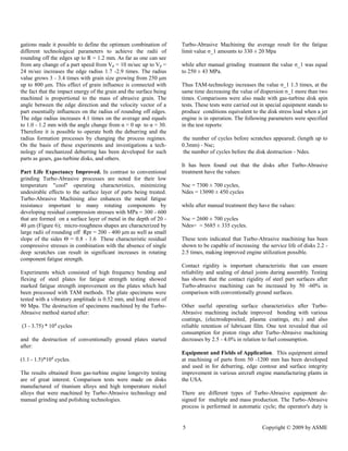 5 Copyright © 2009 by ASME 
gations made it possible to define the optimum combination of different technological parameters to achieve the radii of rounding off the edges up to R = 1.2 mm. As far as one can see from any change of a part speed Vp = 10 m/sec up to Vp = 24 m/sec increases the edge radius 1.7 -2.9 times. The radius value grows 3 - 3.4 times with grain size growing from 250 μm up to 800 μm. This effect of grain influence is connected with the fact that impact energy of grain and surface being machined is proportional to the mass of abrasive grain. The angle between the edge direction and velocity vector of a part essentially influences on the radius of rounding off edges. The edge radius increases 4.1 times on the average and equals to 1.0 - 1.2 mm with the angle change from α = 0 up to 30. Therefore it is possible to operate both the deburring and the radius formation processes by changing the process regimes. On the basis of these experiments and investigations a tech- nology of mechanized deburring has been developed for such parts as gears, gas-turbine disks, and others. 
Part Life Expectancy Improved. In contrast to conventional grinding Turbo-Abrasive processes are noted for their low temperature "cool" operating characteristics, minimizing undesirable effects to the surface layer of parts being treated. Turbo-Abrasive Machining also enhances the metal fatigue resistance important to many rotating components by developing residual compression stresses with MPa = 300 - 600 that are formed on a surface layer of metal in the depth 20 - 40 μm (Figure 6); micro-roughness shapes are characterized by large radii of rounding off Rpr = 200 - 400 μm as well small slope of the sides Θ = 0.8 - 1.6 These characteristic residual compressive stresses in combination with the absence of single deep scratches can result in significant increases rotating component fatigue strength. 
Experiments which consisted of high frequency bending and flexing of steel plates for fatigue strength testing showed marked fatigue strength improvement on the plates which had been processed with TAM methods. The plate specimens were tested with a vibratory amplitude is 0.52 mm, and load stress of 90 Mpa. The destruction of specimens machined by the Turbo- Abrasive method started after: 
(3 - 3.75) * 104 cycles 
and the destruction of conventionally ground plates started after: 
(1.1 - 1.5)*104 cycles. 
The results obtained from gas-turbine engine longevity testing are of great interest. Comparison tests were made on disks manufactured of titanium alloys and high temperature nickel alloys that were machined by Turbo-Abrasive technology and manual grinding and polishing technologies. 
Turbo-Abrasive Machining the average result for fatigue limit value σ_1 amounts to 330 ± 20 Mpa 
while after manual grinding treatment the value σ_1 was equal to 250 ± 43 MPa. 
Thus TAM-technology increases the value σ_1 1.3 times, at same time decreasing the value of dispersion σ_1 more than two times. Comparisons were also made with gas-turbine disk spin tests. These tests were carried out in special equipment stands to produce conditions equivalent to the disk stress load when a jet engine is in operation. The following parameters were specified in the test reports: 
the number of cycles before scratches appeared; (length up to 0.3mm) - Nsc; 
the number of cycles before disk destruction - Ndes. 
It has been found out that the disks after Turbo-Abrasive treatment have the values: 
Nsc = 7300 ± 700 cycles, 
Ndes = 13090 ± 450 cycles 
while after manual treatment they have the values: 
Nsc = 2600 ± 700 cycles 
Ndes= = 5685 ± 335 cycles. 
These tests indicated that Turbo-Abrasive machining has been shown to be capable of increasing the service life disks 2.2 - 2.5 times, making improved engine utilization possible. 
Contact rigidity is important characteristic that can ensure reliability and sealing of detail joints during assembly. Testing has shown that the contact rigidity of steel part surfaces after Turbo-abrasive machining can be increased by 50 -60% in comparison with conventionally ground surfaces. 
Other useful operating surface characteristics after Turbo- Abrasive machining include improved bonding with various coatings, (electrodeposited, plasma etc.) and also reliable retention of lubricant film. One test revealed that oil consumption for piston rings after Turbo-Abrasive machining decreases by 2.5 - 4.0% in relation to fuel consumption. 
Equipment and Fields of Application. This equipment aimed at machining of parts from 50 -1200 mm has been developed and used in for deburring, edge contour surface integrity improvement in various aircraft engine manufacturing plants in the USA. 
There are different types of Turbo-Abrasive equipment de- signed for multiple and mass production. The Turbo-Abrasive process is performed in automatic cycle; the operator's duty  