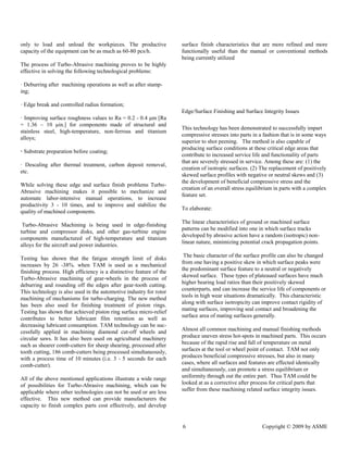 6 Copyright © 2009 by ASME 
only to load and unload the workpieces. The productive capacity of the equipment can be as much 60-80 pcs/h. 
The process of Turbo-Abrasive machining proves to be highly effective in solving the following technological problems: 
· Deburring after machining operations as well as after stamp- ing; 
· Edge break and controlled radius formation; 
· Improving surface roughness values to Ra = 0.2 - 0.4 μm [Ra = 1.36 – 10 μin.] for components made of structural and stainless steel, high-temperature, non-ferrous and titanium alloys; 
· Substrate preparation before coating; 
· Descaling after thermal treatment, carbon deposit removal, etc. 
While solving these edge and surface finish problems Turbo- Abrasive machining makes it possible to mechanize and automate labor-intensive manual operations, to increase productivity 3 - 10 times, and to improve stabilize the quality of machined components. 
Turbo-Abrasive Machining is being used in edge-finishing turbine and compressor disks, other gas-turbine engine components manufactured of high-temperature and titanium alloys for the aircraft and power industries. 
Testing has shown that the fatigue strength limit of disks increases by 26 -38%. when TAM is used as a mechanical finishing process. High efficiency is a distinctive feature of the Turbo-Abrasive machining of gear-wheels in the process of deburring and rounding off the edges after gear-tooth cutting. This technology is also used in the automotive industry for rotor machining of mechanisms for turbo-charging. The new method has been also used for finishing treatment of piston rings. Testing has shown that achieved piston ring surface micro-relief contributes to better lubricant film retention as well as decreasing lubricant consumption. TAM technology can be suc- cessfully applied in machining diamond cut-off wheels and circular saws. It has also been used on agricultural machinery such as shearer comb-cutters for sheep shearing, processed after tooth cutting, 186 comb-cutters being processed simultaneously, with a process time of 10 minutes (i.e. 3 - 5 seconds for each comb-cutter). 
All of the above mentioned applications illustrate a wide range of possibilities for Turbo-Abrasive machining, which can be applicable where other technologies can not be used or are less effective. This new method can provide manufacturers the capacity to finish complex parts cost effectively, and develop surface finish characteristics that are more refined and more functionally useful than the manual or conventional methods being currently utilized 
Edge/Surface Finishing and Integrity Issues 
This technology has been demonstrated to successfully impart compressive stresses into parts in a fashion that is in some ways superior to shot peening. The method is also capable of producing surface conditions at these critical edge areas that contribute to increased service life and functionality of parts that are severely stressed in service. Among these are: (1) the creation of isotropic surfaces. (2) The replacement of positively skewed surface profiles with negative or neutral skews and (3) the development of beneficial compressive stress and the creation of an overall stress equilibrium in parts with a complex feature set. 
To elaborate: 
The linear characteristics of ground or machined surface patterns can be modified into one in which surface tracks developed by abrasive action have a random (isotropic) non- linear nature, minimizing potential crack propagation points. 
The basic character of the surface profile can also be changed from one having a positive skew in which surface peaks were the predominant surface feature to a neutral or negatively skewed surface. These types of plateaued surfaces have much higher bearing load ratios than their positively skewed counterparts, and can increase the service life of components or tools in high wear situations dramatically. This characteristic along with surface isotropicity can improve contact rigidity of mating surfaces, improving seal contact and broadening the surface area of mating surfaces generally. 
Almost all common machining and manual finishing methods produce uneven stress hot-spots in machined parts. This occurs because of the rapid rise and fall of temperature on metal surfaces at the tool or wheel point of contact. TAM not only produces beneficial compressive stresses, but also in many cases, where all surfaces and features are effected identically and simultaneously, can promote a stress equilibrium or uniformity through out the entire part. Thus TAM could be looked at as a corrective after process for critical parts that suffer from these machining related surface integrity issues.  