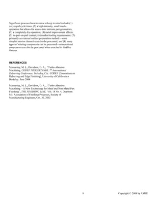 8 Copyright © 2009 by ASME 
Significant process characteristics to keep in mind include (1) very rapid cycle times; (2) a high-intensity, small media operation that allows for access into intricate part geometries; (3) a completely dry operation; (4) metal improvement effects; (5) no part-on-pail contact; (6) modest tooling requirements; (7) primarily an external surface preparation method—some simpler interior channels can also be processed; and (8) many types of rotating components can be processed—nonrotational components can also be processed when attached to disklike fixtures. 
REFERENCES 
Massarsky, M. L., Davidson, D. A., “Turbo-Abrasive Machining, CODEF PROCEEDINGS, 7th International Deburring Conference, Berkeley, CA.: CODEF [Consortium on Deburring and Edge Finishing], University of California at Berkeley, June 2004 
Massarsky, M. L., Davidson, D. A.., “Turbo-Abrasive Machining - A New Technology for Metal and Non-Metal Part Finishing”, THE FINISHING LINE, Vol. 18 No. 4, Dearborn MI: Association of Finishing Processes, Society of Manufacturing Engineers, Oct. 30, 2002 
 