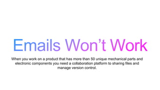 When you work on a product that has more than 50 unique mechanical parts and
electronic components you need a collaboration platform to sharing files and
manage version control.
 