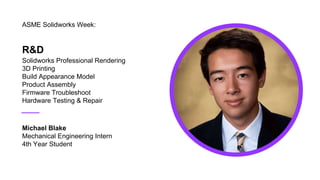 R&D
Solidworks Professional Rendering
3D Printing
Build Appearance Model
Product Assembly
Firmware Troubleshoot
Hardware Testing & Repair
ASME Solidworks Week:
Michael Blake
Mechanical Engineering Intern
4th Year Student
 