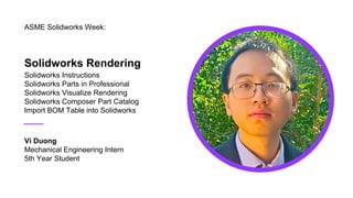 Solidworks Rendering
Solidworks Instructions
Solidworks Parts in Professional
Solidworks Visualize Rendering
Solidworks Composer Part Catalog
Import BOM Table into Solidworks
ASME Solidworks Week:
Vi Duong
Mechanical Engineering Intern
5th Year Student
 