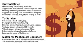Current States
Manufacturing cost is rising drastically.
Supply chain is broken with short of chips and parts.
Ordering lead time goes from 4 weeks to 52 weeks.
Suppliers are cutting back on inventories and parts.
Shipment is severely delayed and held up at ports.
To Survive
Cut down too much prototyping.
Design product for manufacturing.
Eliminate any inefficiency in workflow and process.
Test your design using virtual 3D models.
Validate design using smaller assemblies.
Extreme Agile using collaboration platforms.
Leverage the power of Solidworks.
Matter for Mechanical Engineers
Companies want ME to cut down any wasteful process.
You must finish your work in much shorter time.
 