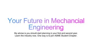 My advise is you should start planning in your first and second year.
Learn the industry now. One way is to join ASME Student Chapter.
 