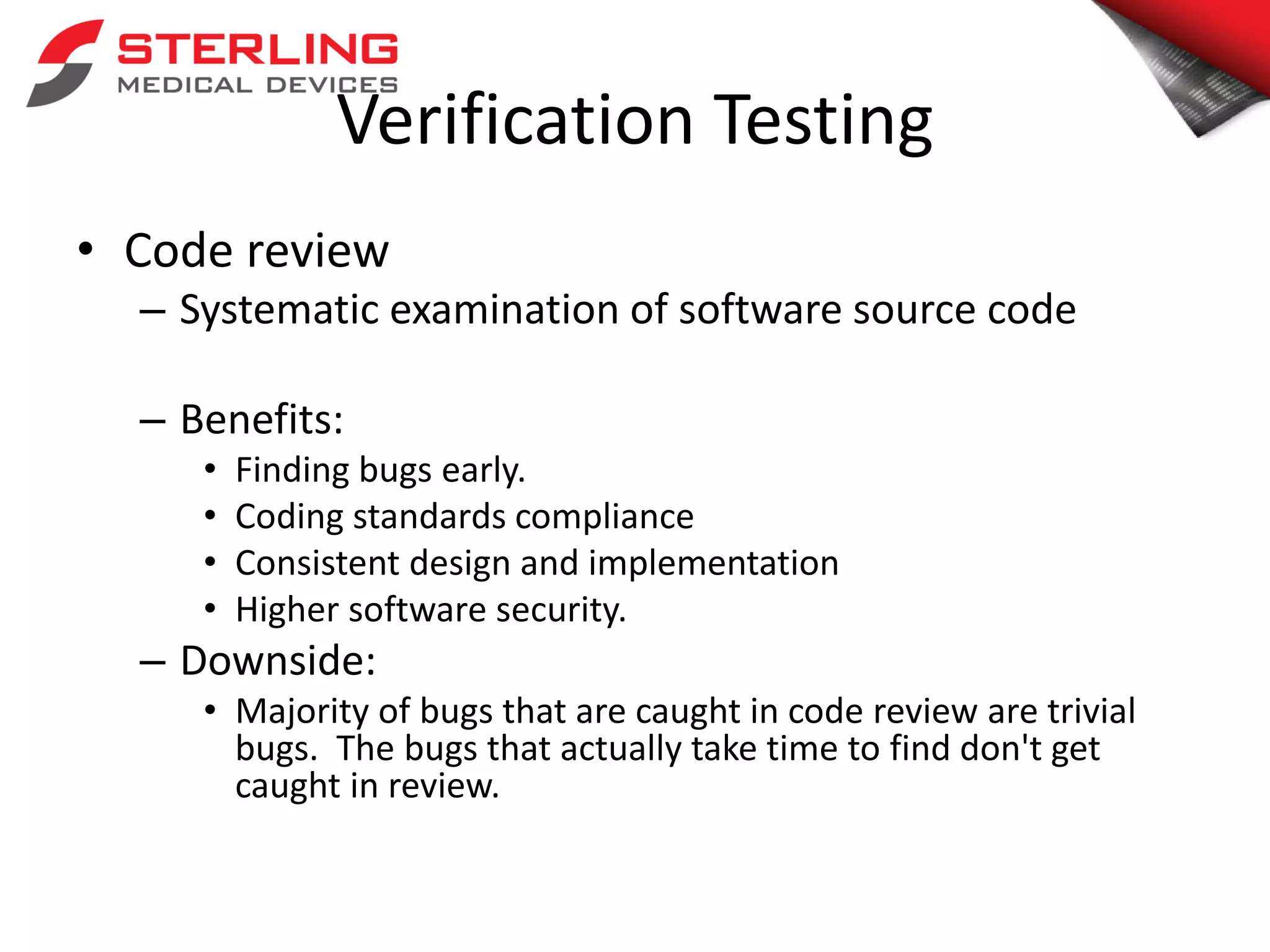Verification Testing
• Code review
– Systematic examination of software source code
– Benefits:
• Finding bugs early.
• Coding standards compliance
• Consistent design and implementation
• Higher software security.
– Downside:
• Majority of bugs that are caught in code review are trivial
bugs. The bugs that actually take time to find don't get
caught in review.
 