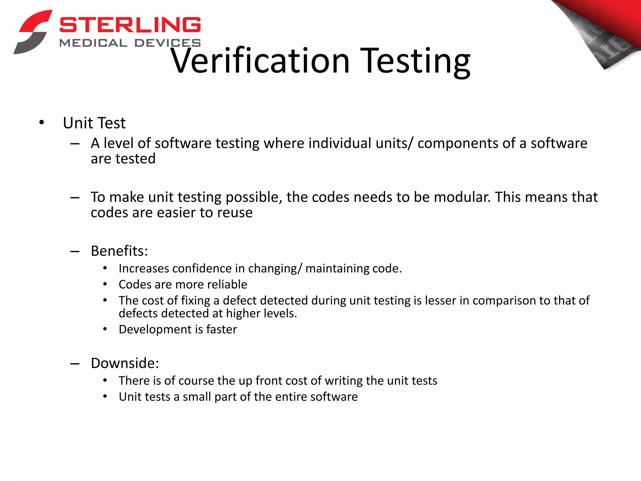 Verification Testing
• Unit Test
– A level of software testing where individual units/ components of a software
are tested
– To make unit testing possible, the codes needs to be modular. This means that
codes are easier to reuse
– Benefits:
• Increases confidence in changing/ maintaining code.
• Codes are more reliable
• The cost of fixing a defect detected during unit testing is lesser in comparison to that of
defects detected at higher levels.
• Development is faster
– Downside:
• There is of course the up front cost of writing the unit tests
• Unit tests a small part of the entire software
 