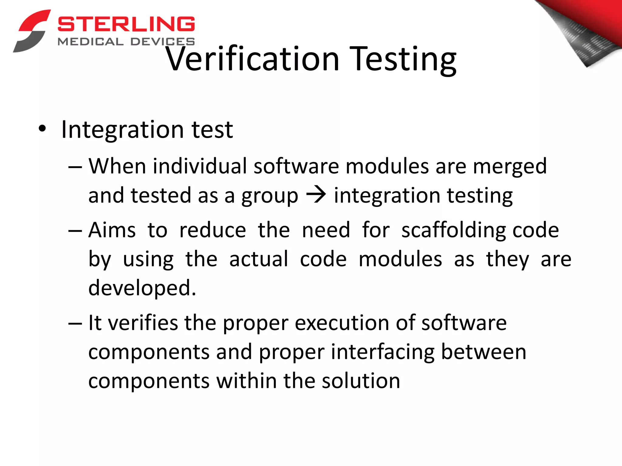 Verification Testing
• Integration test
– When individual software modules are merged
and tested as a group  integration testing
– Aims to reduce the need for scaffolding code
by using the actual code modules as they are
developed.
– It verifies the proper execution of software
components and proper interfacing between
components within the solution
 