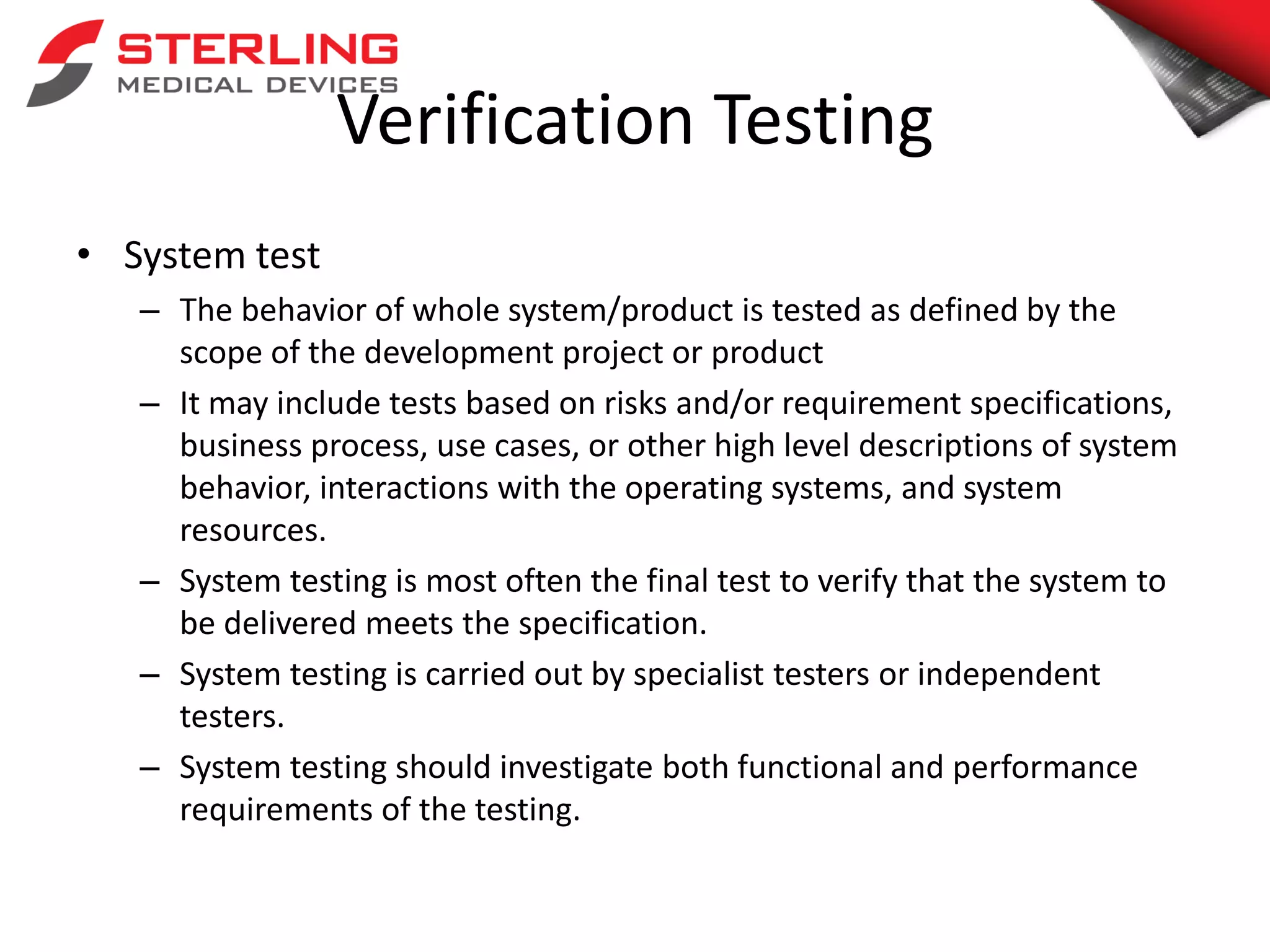 Verification Testing
• System test
– The behavior of whole system/product is tested as defined by the
scope of the development project or product
– It may include tests based on risks and/or requirement specifications,
business process, use cases, or other high level descriptions of system
behavior, interactions with the operating systems, and system
resources.
– System testing is most often the final test to verify that the system to
be delivered meets the specification.
– System testing is carried out by specialist testers or independent
testers.
– System testing should investigate both functional and performance
requirements of the testing.
 