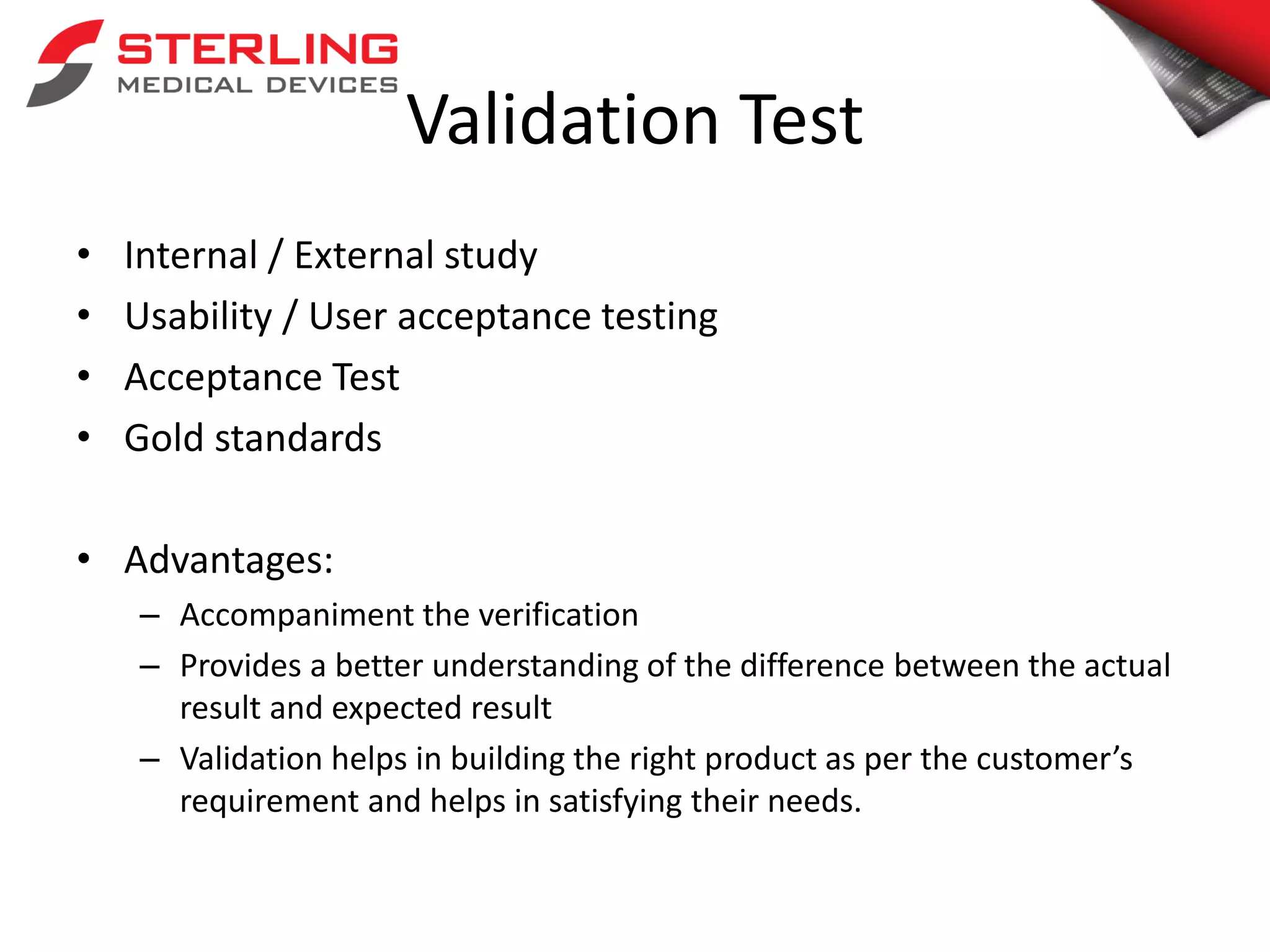 Validation Test
• Internal / External study
• Usability / User acceptance testing
• Acceptance Test
• Gold standards
• Advantages:
– Accompaniment the verification
– Provides a better understanding of the difference between the actual
result and expected result
– Validation helps in building the right product as per the customer’s
requirement and helps in satisfying their needs.
 