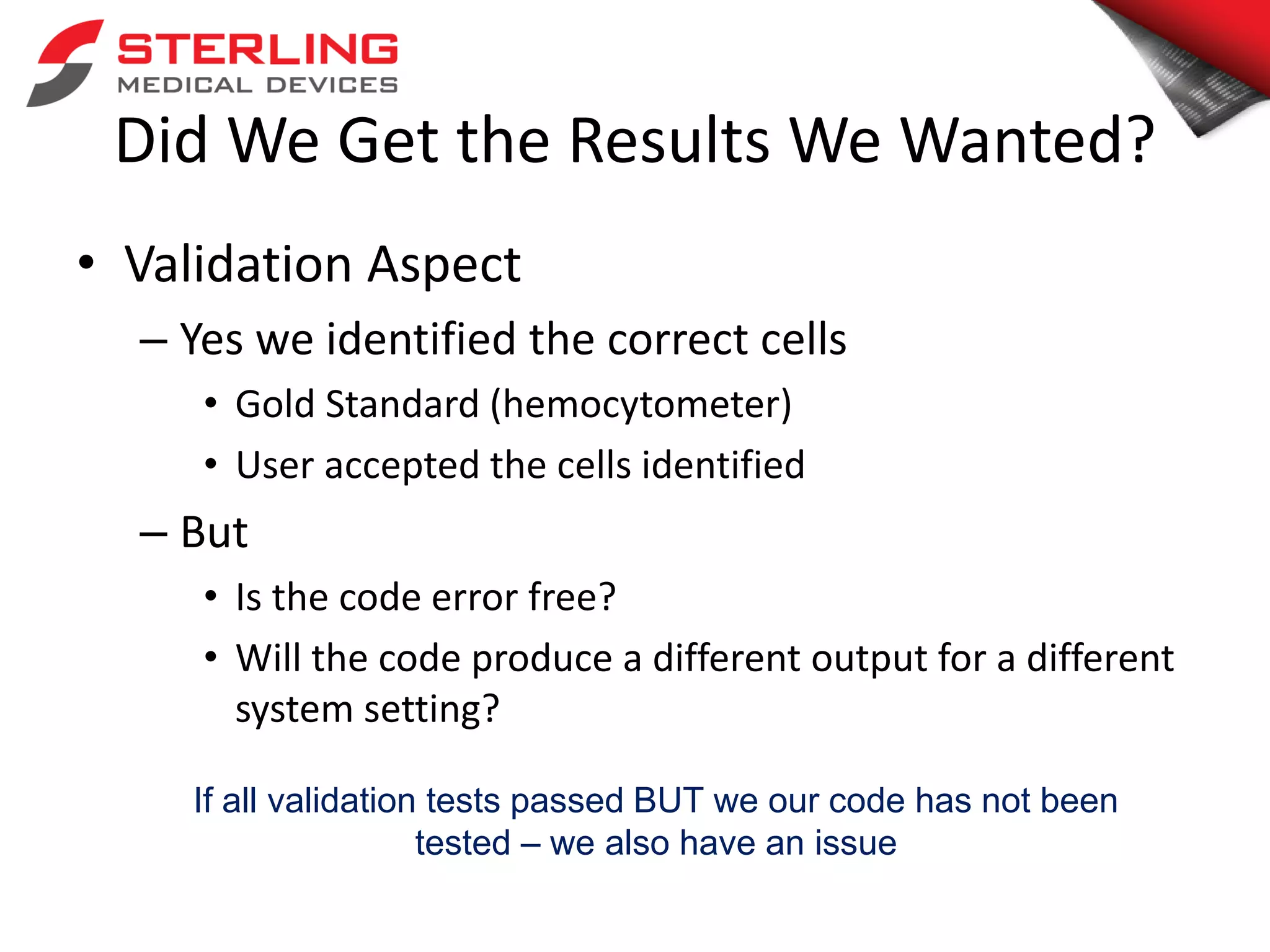 Did We Get the Results We Wanted?
• Validation Aspect
– Yes we identified the correct cells
• Gold Standard (hemocytometer)
• User accepted the cells identified
– But
• Is the code error free?
• Will the code produce a different output for a different
system setting?
If all validation tests passed BUT we our code has not been
tested – we also have an issue
 