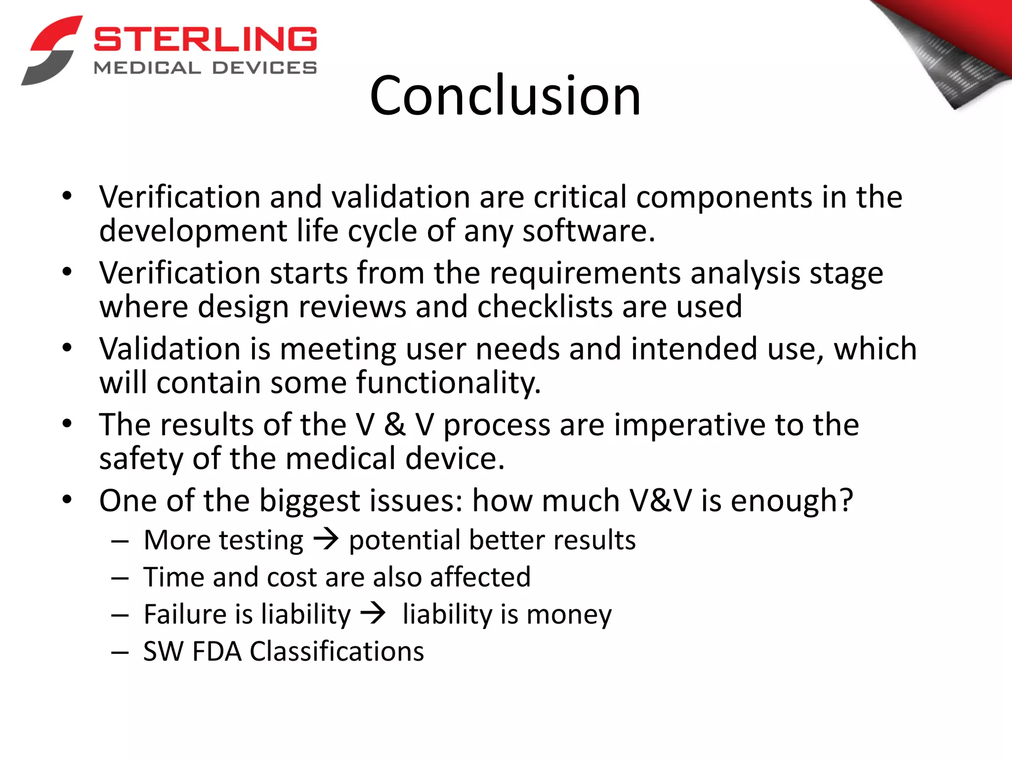 Conclusion
• Verification and validation are critical components in the
development life cycle of any software.
• Verification starts from the requirements analysis stage
where design reviews and checklists are used
• Validation is meeting user needs and intended use, which
will contain some functionality.
• The results of the V & V process are imperative to the
safety of the medical device.
• One of the biggest issues: how much V&V is enough?
– More testing  potential better results
– Time and cost are also affected
– Failure is liability  liability is money
– SW FDA Classifications
 