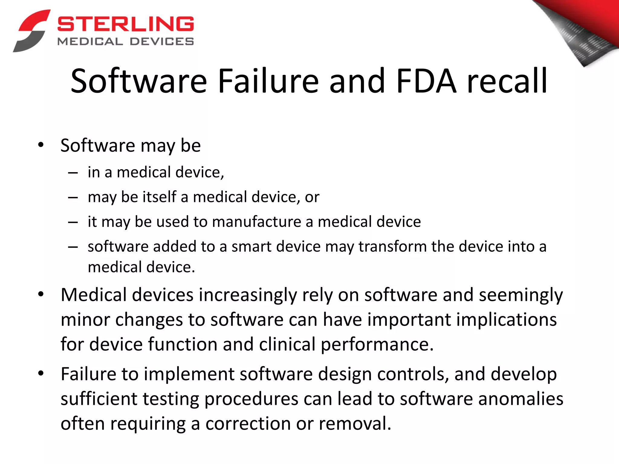 Software Failure and FDA recall
• Software may be
– in a medical device,
– may be itself a medical device, or
– it may be used to manufacture a medical device
– software added to a smart device may transform the device into a
medical device.
• Medical devices increasingly rely on software and seemingly
minor changes to software can have important implications
for device function and clinical performance.
• Failure to implement software design controls, and develop
sufficient testing procedures can lead to software anomalies
often requiring a correction or removal.
 