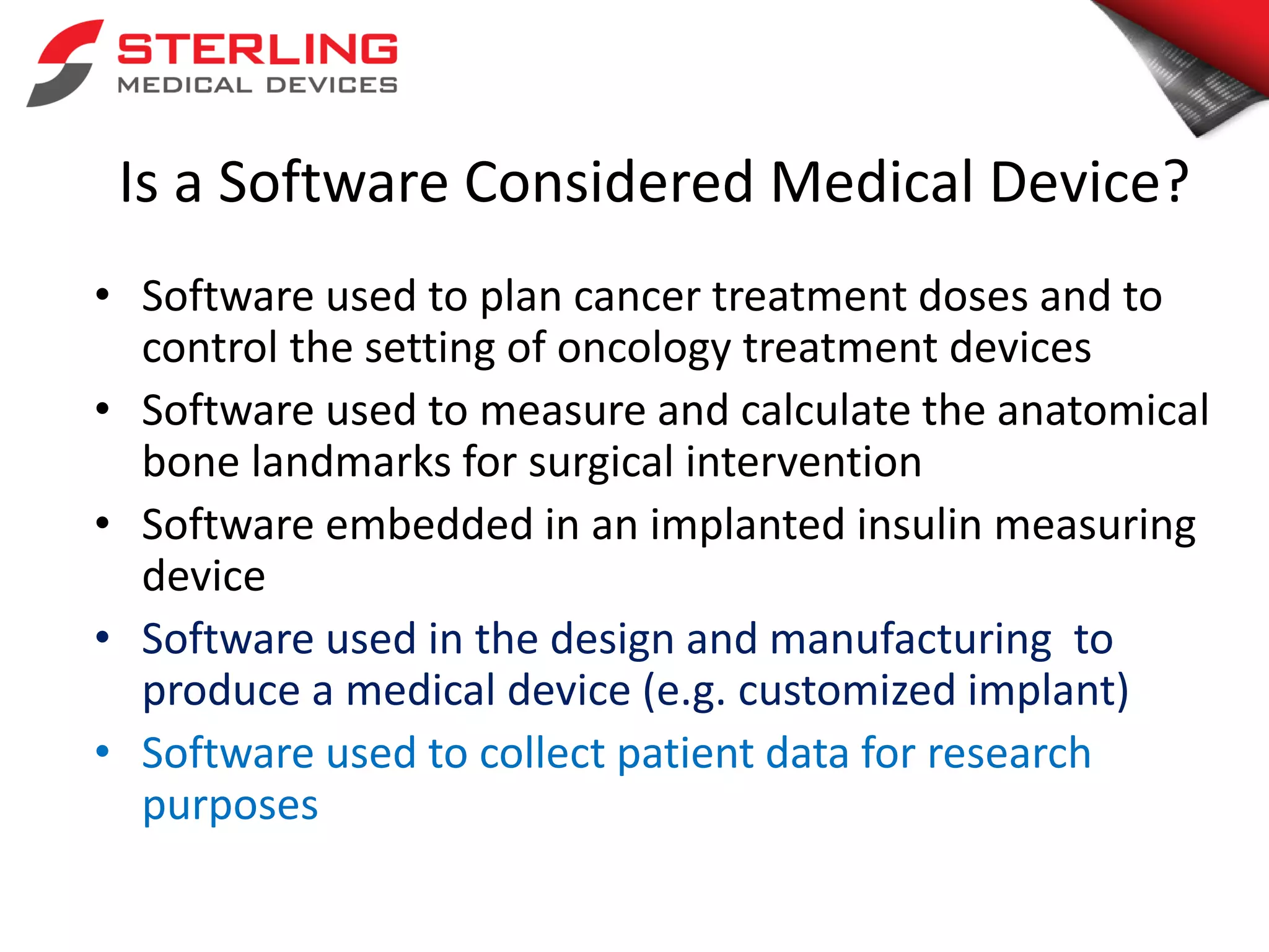 Is a Software Considered Medical Device?
• Software used to plan cancer treatment doses and to
control the setting of oncology treatment devices
• Software used to measure and calculate the anatomical
bone landmarks for surgical intervention
• Software embedded in an implanted insulin measuring
device
• Software used in the design and manufacturing to
produce a medical device (e.g. customized implant)
• Software used to collect patient data for research
purposes
 