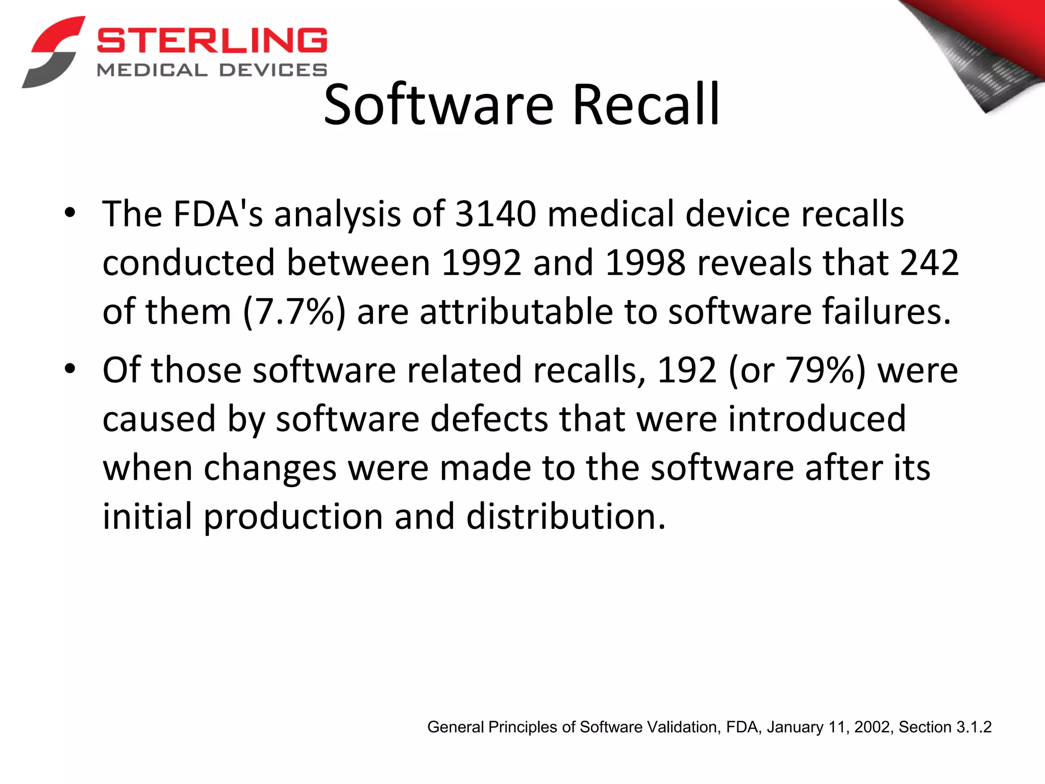 Software Recall
• The FDA's analysis of 3140 medical device recalls
conducted between 1992 and 1998 reveals that 242
of them (7.7%) are attributable to software failures.
• Of those software related recalls, 192 (or 79%) were
caused by software defects that were introduced
when changes were made to the software after its
initial production and distribution.
General Principles of Software Validation, FDA, January 11, 2002, Section 3.1.2
 
