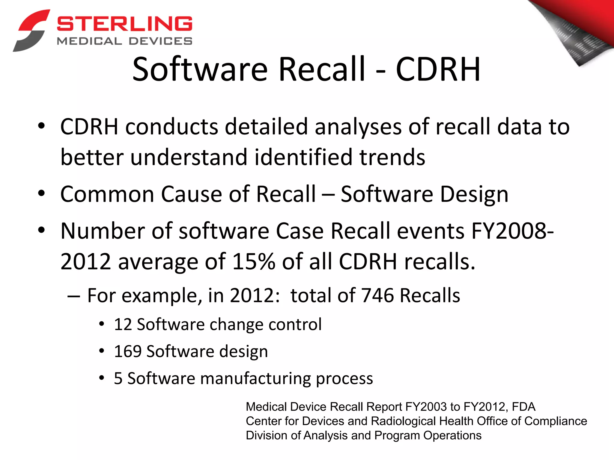 Software Recall - CDRH
• CDRH conducts detailed analyses of recall data to
better understand identified trends
• Common Cause of Recall – Software Design
• Number of software Case Recall events FY2008-
2012 average of 15% of all CDRH recalls.
– For example, in 2012: total of 746 Recalls
• 12 Software change control
• 169 Software design
• 5 Software manufacturing process
Medical Device Recall Report FY2003 to FY2012, FDA
Center for Devices and Radiological Health Office of Compliance
Division of Analysis and Program Operations
 