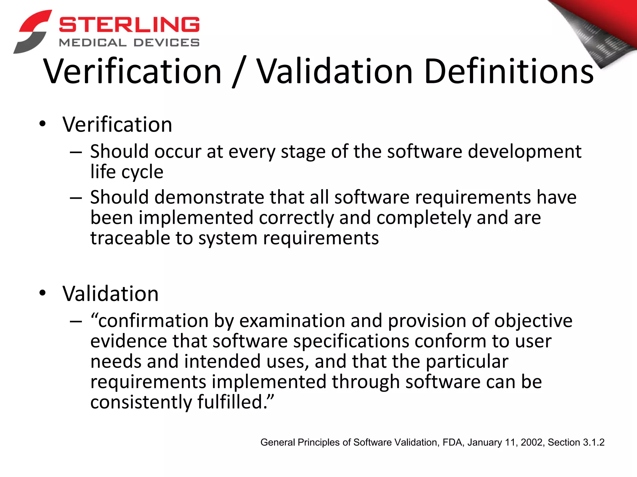 Verification / Validation Definitions
• Verification
– Should occur at every stage of the software development
life cycle
– Should demonstrate that all software requirements have
been implemented correctly and completely and are
traceable to system requirements
• Validation
– “confirmation by examination and provision of objective
evidence that software specifications conform to user
needs and intended uses, and that the particular
requirements implemented through software can be
consistently fulfilled.”
General Principles of Software Validation, FDA, January 11, 2002, Section 3.1.2
 