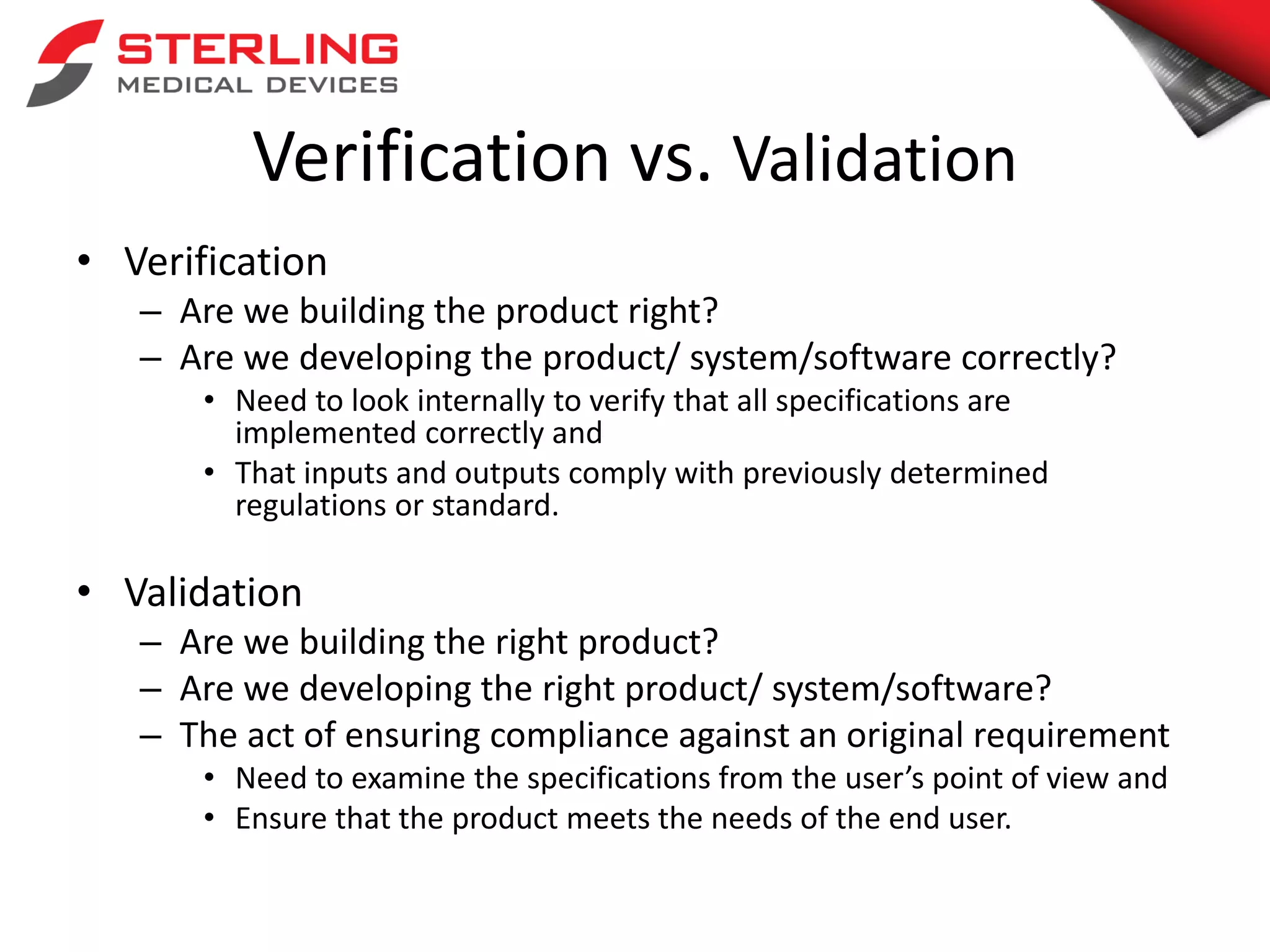 Verification vs. Validation
• Verification
– Are we building the product right?
– Are we developing the product/ system/software correctly?
• Need to look internally to verify that all specifications are
implemented correctly and
• That inputs and outputs comply with previously determined
regulations or standard.
• Validation
– Are we building the right product?
– Are we developing the right product/ system/software?
– The act of ensuring compliance against an original requirement
• Need to examine the specifications from the user’s point of view and
• Ensure that the product meets the needs of the end user.
 