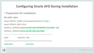 ‫ایران‬ ‫اوراکل‬ ‫کاربران‬ ‫ه‬
Configuring Oracle AFD During Installation
• Preparation for installation:
As root user:
export ORACLE_HOME=/u01/app/grid/product/12.2/gi_1
export ORACLE_BASE=/tmp
$ORACLE_HOME/bin/asmcmd afd_label AFDDISK01 /dev/sdb1 –init
$ORACLE_HOME/bin/asmcmd afd_lslbl /dev/sdb1
--------------------------------------------------------------------------------
Label Duplicate Path
=================================================
AFDDISK01 /dev/sdb1
 